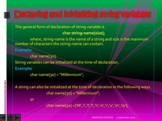 The general form of declaration of string variable is
char string-name[size];
where, string-name is the name of a string and size is the maximum
number of characters the string-name can contain.
Example:
char name[30];
String variables can be initialized at the time of declaration.
Example:
char name[ ] = Millennium ;
A string can also be initialized at the time of declaration in the following ways.
char name[ ] = Millennium ;
or
char name[ ] ={ M , i , l , l , n , n , i , u , m ,  };
5 September 2015ABHISHEK DWIVEDI
Declaring and initializing string variables
 