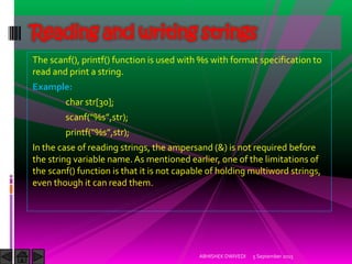 The scanf(), printf() function is used with %s with format specification to
read and print a string.
Example:
char str[30];
scanf %s ,str);
printf %s ,str);
In the case of reading strings, the ampersand (&) is not required before
the string variable name.As mentioned earlier, one of the limitations of
the scanf() function is that it is not capable of holding multiword strings,
even though it can read them.
5 September 2015ABHISHEK DWIVEDI
Reading and writing strings
 