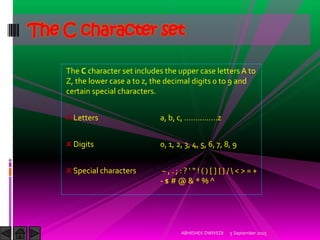 The C character set includes the upper case letters A to
Z, the lower case a to z, the decimal digits 0 to 9 and
certain special characters.
Letters a, b, c, ……………z
Digits 0, 1, 2, 3, 4, 5, 6, 7, 8, 9
Special characters ~ , . ; : ? ! [ ] { } /  < > = +
- $ # @ & * % ^
The C character set
5 September 2015ABHISHEK DWIVEDI
 