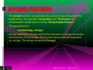 The strcat() function concatenates the source string at the end of the
target string. For example Computing and Techniques on
concatenation would result in string ComputingTechniques .
The general form is
strcat(string1, string2);
strong2 appends to string1 and the first character to string2 overwrites
null character of first string1.This function returns the first argument
i.e., string1. The string2 remains unchanged.
5 September 2015ABHISHEK DWIVEDI
strcat() function
 