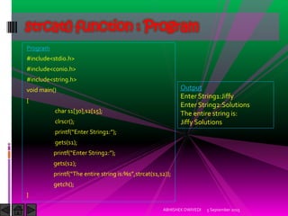 Program
#include<stdio.h>
#include<conio.h>
#include<string.h>
void main()
{
char s1[30],s2[15];
clrscr();
printf Enter String : ;
gets(s1);
printf Enter String : ;
gets(s2);
printf The entire string is:%s ,strcat(s1,s2));
getch();
}
5 September 2015ABHISHEK DWIVEDI
strcat() function : Program
Output
Enter String1:Jiffy
Enter String2:Solutions
The entire string is:
Jiffy Solutions
 
