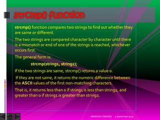 strcmp() function compares two strings to find out whether they
are same or different.
The two strings are compared character by character until there
is a mismatch or end of one of the strings is reached, whichever
occurs first.
The general form is:
strcmp(string1, string2);
If the two strings are same, strcmp() returns a value 0.
If they are not same, it returns the numeric difference between
the ASCII values of the first non-matching characters.
That is, it returns less than 0 if string1 is less than string2, and
greater than 0 if string1 is greater than string2.
5 September 2015ABHISHEK DWIVEDI
strcmp() function
 