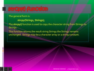 The general form is:
strcpy(String1, String2);
The strcpy() function is used to copy the character string from String2 to
String1.
This function returns the result string String1 the String2 remains
unchanged. String2 may be a character array or a string constant.
5 September 2015ABHISHEK DWIVEDI
strcpy() function
 