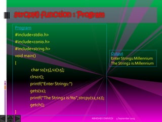 Program
#include<stdio.h>
#include<conio.h>
#include<string.h>
void main()
{
char s1[15],s2[15];
clrscr();
printf Enter String :
gets(s1);
printf The String is:%s ,strcpy(s2,s1));
getch();
}
5 September 2015ABHISHEK DWIVEDI
strcpy() function : Program
Output
Enter String1:Millennium
The String2 is:Millennium
 