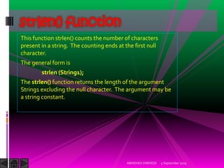 This function strlen() counts the number of characters
present in a string. The counting ends at the first null
character.
The general form is
strlen (String1);
The strlen() function returns the length of the argument
String1 excluding the null character. The argument may be
a string constant.
5 September 2015ABHISHEK DWIVEDI
strlen() function
 
