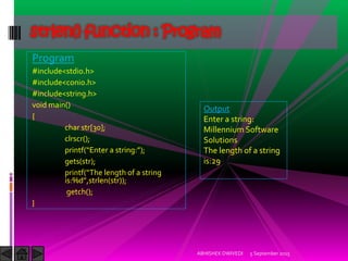 Program
#include<stdio.h>
#include<conio.h>
#include<string.h>
void main()
{
char str[30];
clrscr();
printf Enter a string: ;
gets(str);
printf The length of a string
is:%d ,strlen(str));
getch();
}
5 September 2015ABHISHEK DWIVEDI
strlen() function : Program
Output
Enter a string:
Millennium Software
Solutions
The length of a string
is:29
 