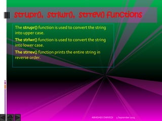 The strupr() function is used to convert the string
into upper case.
The strlwr() function is used to convert the string
into lower case.
The strrev() function prints the entire string in
reverse order.
5 September 2015ABHISHEK DWIVEDI
strupr(), strlwr(), strrev() functions
 