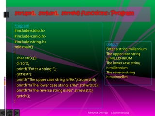 Program
#include<stdio.h>
#include<conio.h>
#include<string.h>
void main()
{
char str[15];
clrscr();
printf Enter a string: ;
gets(str);
printf The upper case string is:%s ,strupr(str));
printf nThe lower case string is:%s ,strlwr(str));
printf nThe reverse string is:%s ,strrev(str));
getch();
}
5 September 2015ABHISHEK DWIVEDI
strupr(), strlwr(), strrev() functions : Program
Output
Enter a string:millennium
The upper case string
is:MILLENNIUM
The lower case string
is:millennium
The reverse string
is:muinnellim
 