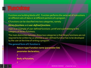 Functions are building blocks of C. Function performs the same set of instructions
on different sets of data or at different portions of a program.
C functions can be classified into two categories, namely
library functions and user-defined functions.
main is an example of user-defined functions. printf and scanf belong to the
category of library functions.
The main distinction between these two categories is that library functions are not
required to be written by us whereas a user-defined function has to be developed
by the user at the time of writing a program.
The general form of C function is
Return-type Function-name (parameter list)
parameter declaration;
{
Body of function;
}
5 September 2015ABHISHEK DWIVEDI
Functions
 