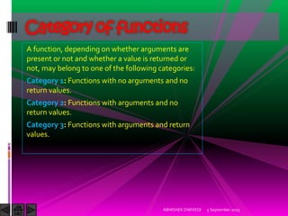 A function, depending on whether arguments are
present or not and whether a value is returned or
not, may belong to one of the following categories:
Category 1: Functions with no arguments and no
return values.
Category 2: Functions with arguments and no
return values.
Category 3: Functions with arguments and return
values.
5 September 2015ABHISHEK DWIVEDI
Category of functions
 