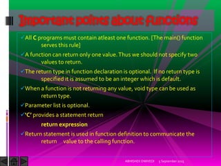 All C programs must contain atleast one function. [The main() function
serves this rule]
A function can return only one value.Thus we should not specify two
values to return.
The return type in function declaration is optional. If no return type is
specified it is assumed to be an integer which is default.
When a function is not returning any value, void type can be used as
return type.
Parameter list is optional.
C provides a statement return
return expression
Return statement is used in function definition to communicate the
return value to the calling function.
5 September 2015ABHISHEK DWIVEDI
Important points about functions
 