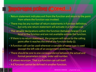 Return statement indicates exit from the function and return to the point
from where the function was invoked.
There may be any number of return statements in function definition,
but only one return statement will activate in a function call.
The variable declarations within the function (between braces { }) are
local to the function and are not available outside the function.
If there is no return statement, the program will return to the calling
point after it reaches the end of the function body (}).
A function call can be used wherever a variable of same type is used
(except the left side of an assignment statement).
There should be one to one correspondence between the actual and
formal parameters in type, order and number.
C allows recursion. That is a function can call itself.
A C function cannot be defined in another function.
5 September 2015ABHISHEK DWIVEDI
Important points (Contd…)
 