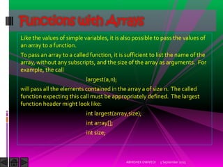 Like the values of simple variables, it is also possible to pass the values of
an array to a function.
To pass an array to a called function, it is sufficient to list the name of the
array, without any subscripts, and the size of the array as arguments. For
example, the call
largest(a,n);
will pass all the elements contained in the array a of size n. The called
function expecting this call must be appropriately defined. The largest
function header might look like:
int largest(array,size);
int array[];
int size;
5 September 2015ABHISHEK DWIVEDI
Functions with Arrays
 