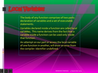 The body of any function comprises of two parts:
declaration of variables and a set of executable
statements.
Variables declared inside a function are called local
variables. This name derives from the fact that a
variable inside a function can be used only inside
that function.
An attempt on our part or access the local variable
of one function in another, will draw an error from
the compiler: Identifier undefined.
5 September 2015ABHISHEK DWIVEDI
Local Variables
 
