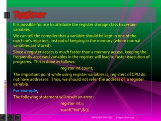 It is possible for use to attribute the register storage class to certain
variables.
We can tell the compiler that a variable should be kept in one of the
machine s registers, instead of keeping in the memory where normal
variables are stored).
Since a register access is much faster than a memory access, keeping the
frequently accessed variables in the register will lead to faster execution of
programs. This is done as follows:
register int count;
The important point while using register variables is, registers of CPU do
not have addresses. Thus, we should not refer the address of a register
variable.
For example,
The following statement will result an error :
register int i;
scanf %d ,&i);
5 September 2015ABHISHEK DWIVEDI
Register
 