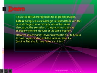 This is the default storage class for all global variables.
Extern storage class variables get initialized (to zero in the
case of integers) automatically, retain their value
throughout the execution of the program and can be
shared by different modules of the same program.
(owever, assuming int intvar; is present in a.c., to be also
to have proper binding with the same variable, b.c
another file should have extern int intvar .
5 September 2015ABHISHEK DWIVEDI
Extern
 