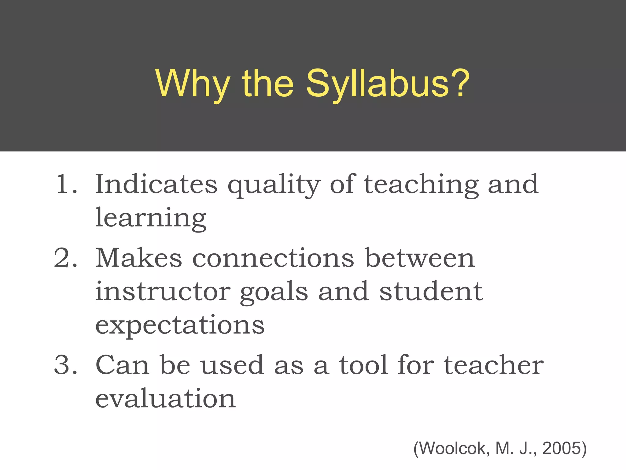 Why the Syllabus?

1. Indicates quality of teaching and
   learning
2. Makes connections between
   instructor goals and student
   expectations
3. Can be used as a tool for teacher
   evaluation
                          (Woolcok, M. J., 2005)
 