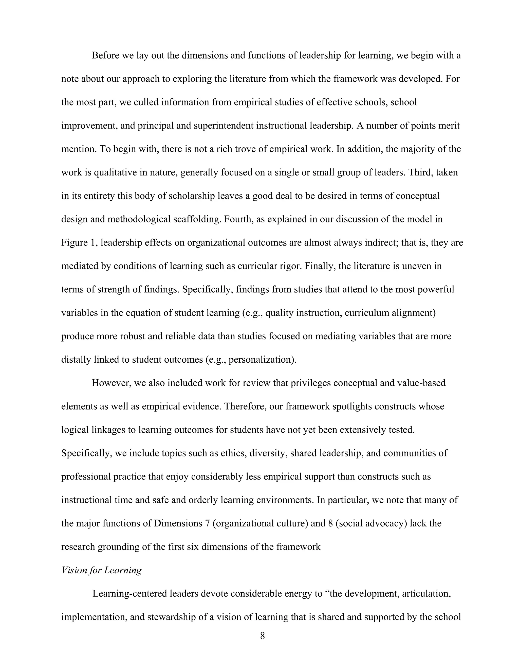 8
Before we lay out the dimensions and functions of leadership for learning, we begin with a
note about our approach to exploring the literature from which the framework was developed. For
the most part, we culled information from empirical studies of effective schools, school
improvement, and principal and superintendent instructional leadership. A number of points merit
mention. To begin with, there is not a rich trove of empirical work. In addition, the majority of the
work is qualitative in nature, generally focused on a single or small group of leaders. Third, taken
in its entirety this body of scholarship leaves a good deal to be desired in terms of conceptual
design and methodological scaffolding. Fourth, as explained in our discussion of the model in
Figure 1, leadership effects on organizational outcomes are almost always indirect; that is, they are
mediated by conditions of learning such as curricular rigor. Finally, the literature is uneven in
terms of strength of findings. Specifically, findings from studies that attend to the most powerful
variables in the equation of student learning (e.g., quality instruction, curriculum alignment)
produce more robust and reliable data than studies focused on mediating variables that are more
distally linked to student outcomes (e.g., personalization).
However, we also included work for review that privileges conceptual and value-based
elements as well as empirical evidence. Therefore, our framework spotlights constructs whose
logical linkages to learning outcomes for students have not yet been extensively tested.
Specifically, we include topics such as ethics, diversity, shared leadership, and communities of
professional practice that enjoy considerably less empirical support than constructs such as
instructional time and safe and orderly learning environments. In particular, we note that many of
the major functions of Dimensions 7 (organizational culture) and 8 (social advocacy) lack the
research grounding of the first six dimensions of the framework
Vision for Learning
Learning-centered leaders devote considerable energy to “the development, articulation,
implementation, and stewardship of a vision of learning that is shared and supported by the school
 