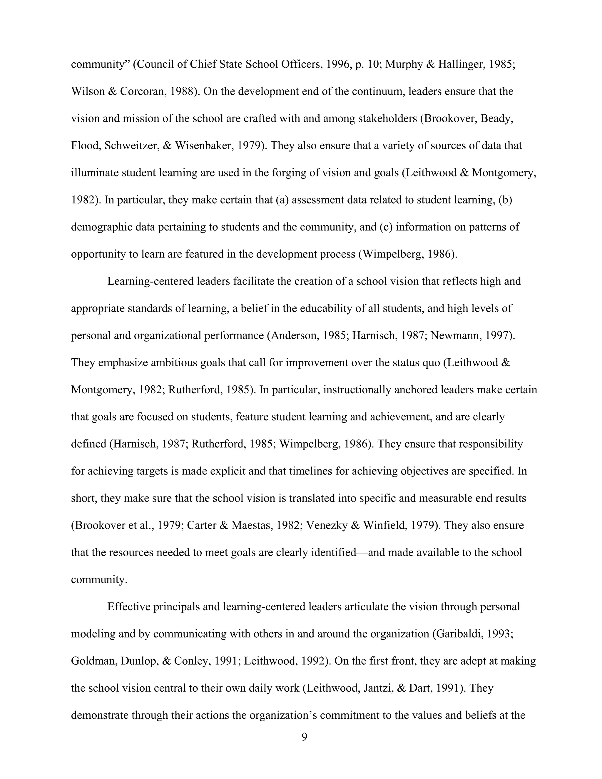 9
community” (Council of Chief State School Officers, 1996, p. 10; Murphy & Hallinger, 1985;
Wilson & Corcoran, 1988). On the development end of the continuum, leaders ensure that the
vision and mission of the school are crafted with and among stakeholders (Brookover, Beady,
Flood, Schweitzer, & Wisenbaker, 1979). They also ensure that a variety of sources of data that
illuminate student learning are used in the forging of vision and goals (Leithwood & Montgomery,
1982). In particular, they make certain that (a) assessment data related to student learning, (b)
demographic data pertaining to students and the community, and (c) information on patterns of
opportunity to learn are featured in the development process (Wimpelberg, 1986).
Learning-centered leaders facilitate the creation of a school vision that reflects high and
appropriate standards of learning, a belief in the educability of all students, and high levels of
personal and organizational performance (Anderson, 1985; Harnisch, 1987; Newmann, 1997).
They emphasize ambitious goals that call for improvement over the status quo (Leithwood &
Montgomery, 1982; Rutherford, 1985). In particular, instructionally anchored leaders make certain
that goals are focused on students, feature student learning and achievement, and are clearly
defined (Harnisch, 1987; Rutherford, 1985; Wimpelberg, 1986). They ensure that responsibility
for achieving targets is made explicit and that timelines for achieving objectives are specified. In
short, they make sure that the school vision is translated into specific and measurable end results
(Brookover et al., 1979; Carter & Maestas, 1982; Venezky & Winfield, 1979). They also ensure
that the resources needed to meet goals are clearly identified—and made available to the school
community.
Effective principals and learning-centered leaders articulate the vision through personal
modeling and by communicating with others in and around the organization (Garibaldi, 1993;
Goldman, Dunlop, & Conley, 1991; Leithwood, 1992). On the first front, they are adept at making
the school vision central to their own daily work (Leithwood, Jantzi, & Dart, 1991). They
demonstrate through their actions the organization’s commitment to the values and beliefs at the
 