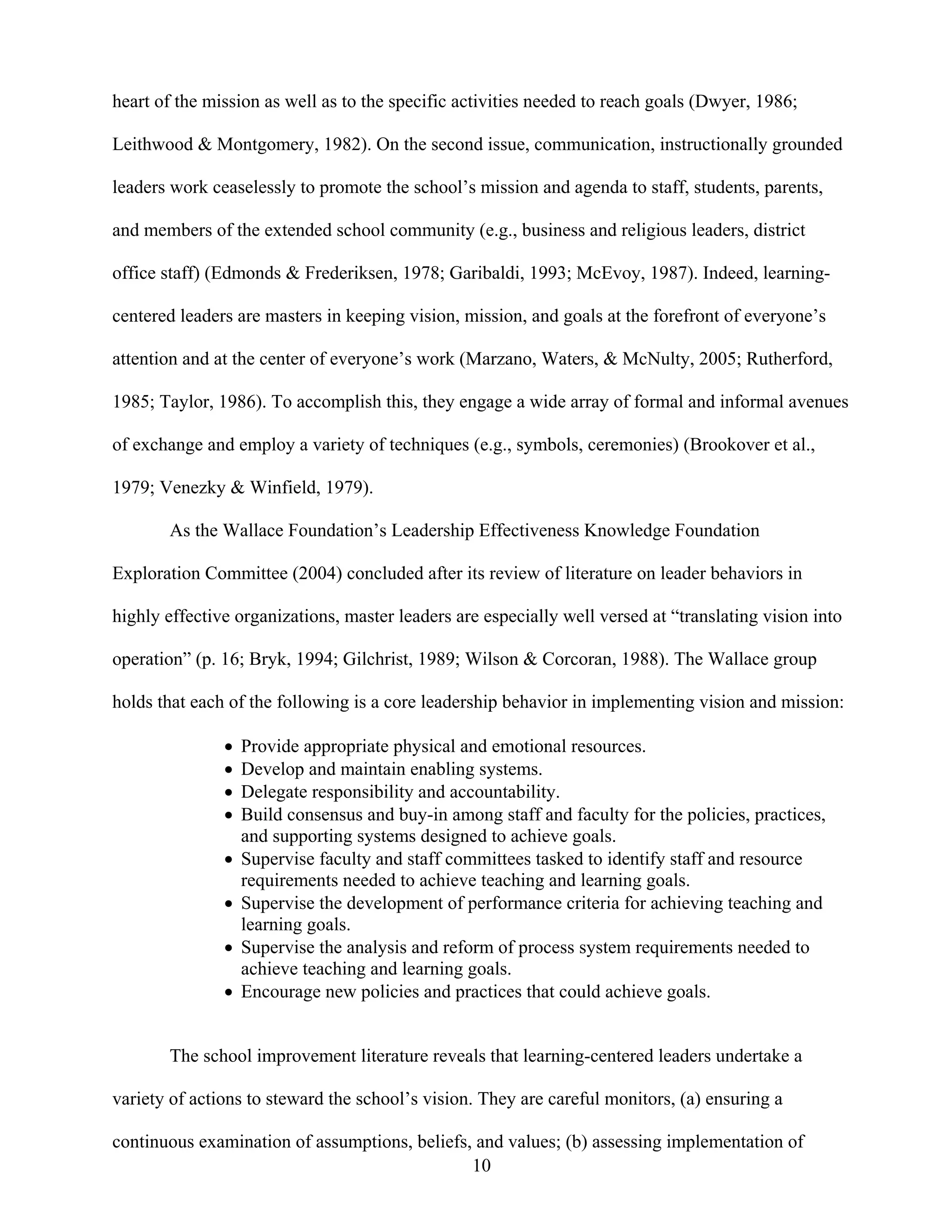 10
heart of the mission as well as to the specific activities needed to reach goals (Dwyer, 1986;
Leithwood & Montgomery, 1982). On the second issue, communication, instructionally grounded
leaders work ceaselessly to promote the school’s mission and agenda to staff, students, parents,
and members of the extended school community (e.g., business and religious leaders, district
office staff) (Edmonds & Frederiksen, 1978; Garibaldi, 1993; McEvoy, 1987). Indeed, learning-
centered leaders are masters in keeping vision, mission, and goals at the forefront of everyone’s
attention and at the center of everyone’s work (Marzano, Waters, & McNulty, 2005; Rutherford,
1985; Taylor, 1986). To accomplish this, they engage a wide array of formal and informal avenues
of exchange and employ a variety of techniques (e.g., symbols, ceremonies) (Brookover et al.,
1979; Venezky & Winfield, 1979).
As the Wallace Foundation’s Leadership Effectiveness Knowledge Foundation
Exploration Committee (2004) concluded after its review of literature on leader behaviors in
highly effective organizations, master leaders are especially well versed at “translating vision into
operation” (p. 16; Bryk, 1994; Gilchrist, 1989; Wilson & Corcoran, 1988). The Wallace group
holds that each of the following is a core leadership behavior in implementing vision and mission:
Provide appropriate physical and emotional resources.
Develop and maintain enabling systems.
Delegate responsibility and accountability.
Build consensus and buy-in among staff and faculty for the policies, practices,
and supporting systems designed to achieve goals.
Supervise faculty and staff committees tasked to identify staff and resource
requirements needed to achieve teaching and learning goals.
Supervise the development of performance criteria for achieving teaching and
learning goals.
Supervise the analysis and reform of process system requirements needed to
achieve teaching and learning goals.
Encourage new policies and practices that could achieve goals.
The school improvement literature reveals that learning-centered leaders undertake a
variety of actions to steward the school’s vision. They are careful monitors, (a) ensuring a
continuous examination of assumptions, beliefs, and values; (b) assessing implementation of
 