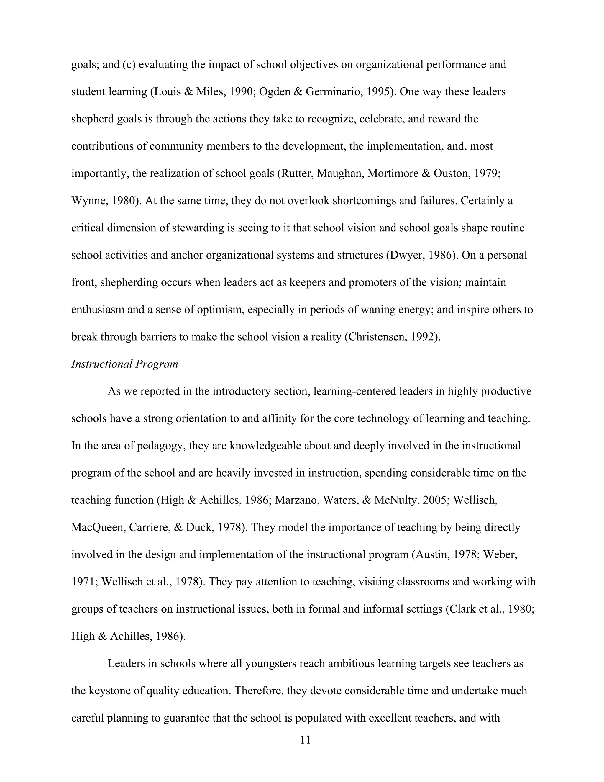 11
goals; and (c) evaluating the impact of school objectives on organizational performance and
student learning (Louis & Miles, 1990; Ogden & Germinario, 1995). One way these leaders
shepherd goals is through the actions they take to recognize, celebrate, and reward the
contributions of community members to the development, the implementation, and, most
importantly, the realization of school goals (Rutter, Maughan, Mortimore & Ouston, 1979;
Wynne, 1980). At the same time, they do not overlook shortcomings and failures. Certainly a
critical dimension of stewarding is seeing to it that school vision and school goals shape routine
school activities and anchor organizational systems and structures (Dwyer, 1986). On a personal
front, shepherding occurs when leaders act as keepers and promoters of the vision; maintain
enthusiasm and a sense of optimism, especially in periods of waning energy; and inspire others to
break through barriers to make the school vision a reality (Christensen, 1992).
Instructional Program
As we reported in the introductory section, learning-centered leaders in highly productive
schools have a strong orientation to and affinity for the core technology of learning and teaching.
In the area of pedagogy, they are knowledgeable about and deeply involved in the instructional
program of the school and are heavily invested in instruction, spending considerable time on the
teaching function (High & Achilles, 1986; Marzano, Waters, & McNulty, 2005; Wellisch,
MacQueen, Carriere, & Duck, 1978). They model the importance of teaching by being directly
involved in the design and implementation of the instructional program (Austin, 1978; Weber,
1971; Wellisch et al., 1978). They pay attention to teaching, visiting classrooms and working with
groups of teachers on instructional issues, both in formal and informal settings (Clark et al., 1980;
High & Achilles, 1986).
Leaders in schools where all youngsters reach ambitious learning targets see teachers as
the keystone of quality education. Therefore, they devote considerable time and undertake much
careful planning to guarantee that the school is populated with excellent teachers, and with
 