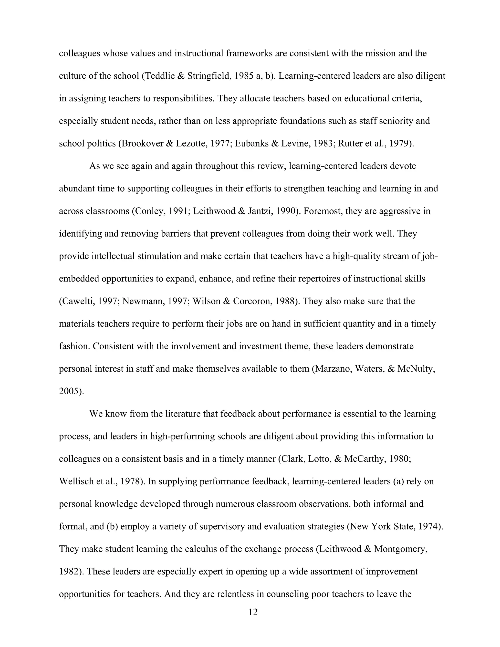 12
colleagues whose values and instructional frameworks are consistent with the mission and the
culture of the school (Teddlie & Stringfield, 1985 a, b). Learning-centered leaders are also diligent
in assigning teachers to responsibilities. They allocate teachers based on educational criteria,
especially student needs, rather than on less appropriate foundations such as staff seniority and
school politics (Brookover & Lezotte, 1977; Eubanks & Levine, 1983; Rutter et al., 1979).
As we see again and again throughout this review, learning-centered leaders devote
abundant time to supporting colleagues in their efforts to strengthen teaching and learning in and
across classrooms (Conley, 1991; Leithwood & Jantzi, 1990). Foremost, they are aggressive in
identifying and removing barriers that prevent colleagues from doing their work well. They
provide intellectual stimulation and make certain that teachers have a high-quality stream of job-
embedded opportunities to expand, enhance, and refine their repertoires of instructional skills
(Cawelti, 1997; Newmann, 1997; Wilson & Corcoron, 1988). They also make sure that the
materials teachers require to perform their jobs are on hand in sufficient quantity and in a timely
fashion. Consistent with the involvement and investment theme, these leaders demonstrate
personal interest in staff and make themselves available to them (Marzano, Waters, & McNulty,
2005).
We know from the literature that feedback about performance is essential to the learning
process, and leaders in high-performing schools are diligent about providing this information to
colleagues on a consistent basis and in a timely manner (Clark, Lotto, & McCarthy, 1980;
Wellisch et al., 1978). In supplying performance feedback, learning-centered leaders (a) rely on
personal knowledge developed through numerous classroom observations, both informal and
formal, and (b) employ a variety of supervisory and evaluation strategies (New York State, 1974).
They make student learning the calculus of the exchange process (Leithwood & Montgomery,
1982). These leaders are especially expert in opening up a wide assortment of improvement
opportunities for teachers. And they are relentless in counseling poor teachers to leave the
 