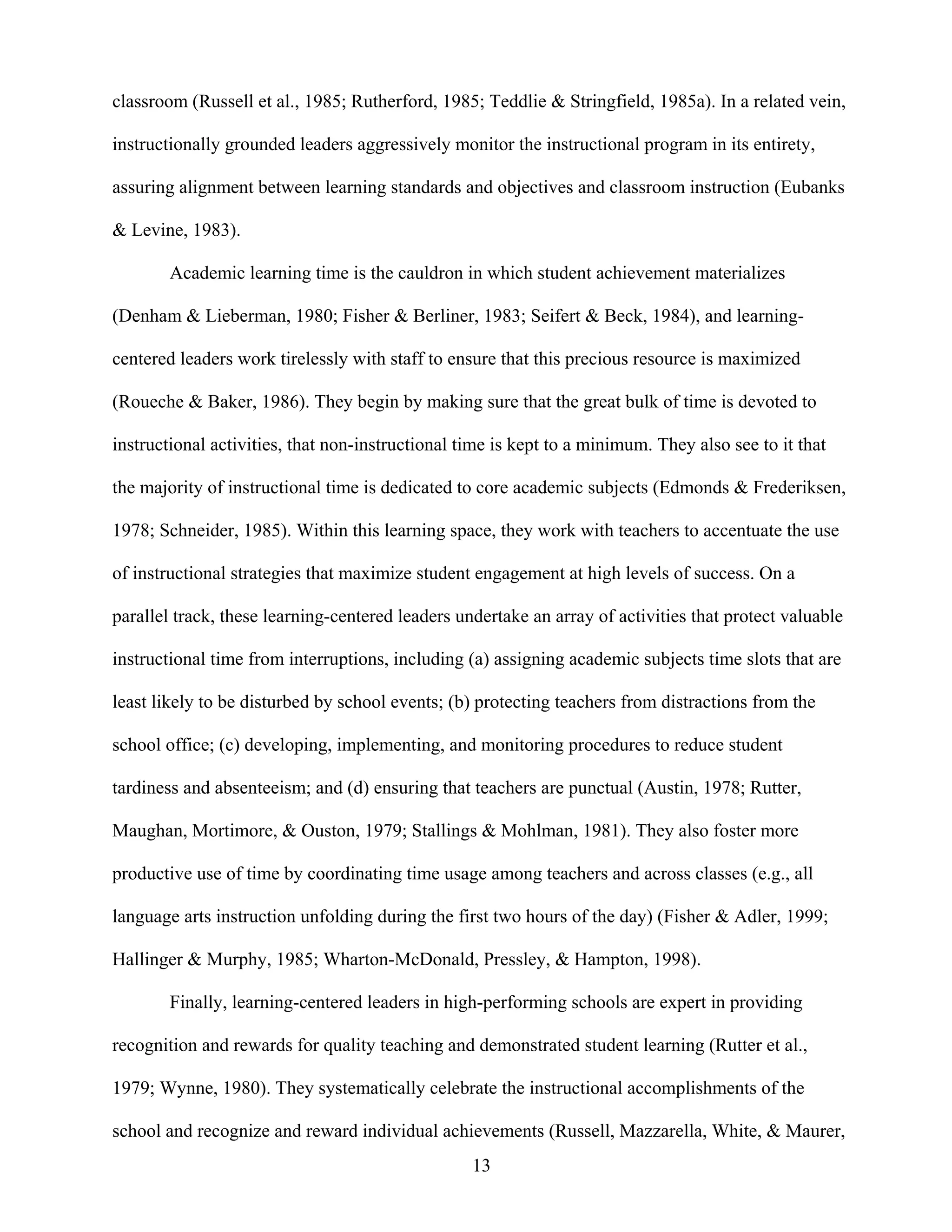 13
classroom (Russell et al., 1985; Rutherford, 1985; Teddlie & Stringfield, 1985a). In a related vein,
instructionally grounded leaders aggressively monitor the instructional program in its entirety,
assuring alignment between learning standards and objectives and classroom instruction (Eubanks
& Levine, 1983).
Academic learning time is the cauldron in which student achievement materializes
(Denham & Lieberman, 1980; Fisher & Berliner, 1983; Seifert & Beck, 1984), and learning-
centered leaders work tirelessly with staff to ensure that this precious resource is maximized
(Roueche & Baker, 1986). They begin by making sure that the great bulk of time is devoted to
instructional activities, that non-instructional time is kept to a minimum. They also see to it that
the majority of instructional time is dedicated to core academic subjects (Edmonds & Frederiksen,
1978; Schneider, 1985). Within this learning space, they work with teachers to accentuate the use
of instructional strategies that maximize student engagement at high levels of success. On a
parallel track, these learning-centered leaders undertake an array of activities that protect valuable
instructional time from interruptions, including (a) assigning academic subjects time slots that are
least likely to be disturbed by school events; (b) protecting teachers from distractions from the
school office; (c) developing, implementing, and monitoring procedures to reduce student
tardiness and absenteeism; and (d) ensuring that teachers are punctual (Austin, 1978; Rutter,
Maughan, Mortimore, & Ouston, 1979; Stallings & Mohlman, 1981). They also foster more
productive use of time by coordinating time usage among teachers and across classes (e.g., all
language arts instruction unfolding during the first two hours of the day) (Fisher & Adler, 1999;
Hallinger & Murphy, 1985; Wharton-McDonald, Pressley, & Hampton, 1998).
Finally, learning-centered leaders in high-performing schools are expert in providing
recognition and rewards for quality teaching and demonstrated student learning (Rutter et al.,
1979; Wynne, 1980). They systematically celebrate the instructional accomplishments of the
school and recognize and reward individual achievements (Russell, Mazzarella, White, & Maurer,
 