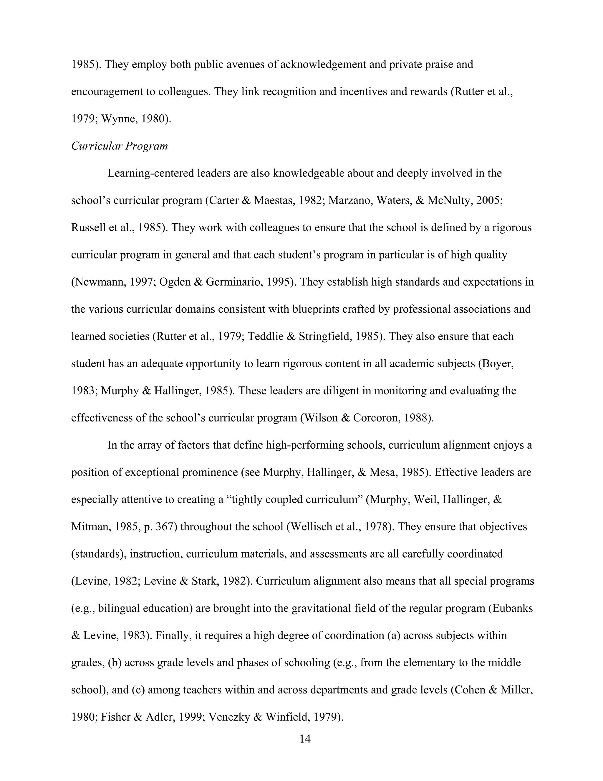 14
1985). They employ both public avenues of acknowledgement and private praise and
encouragement to colleagues. They link recognition and incentives and rewards (Rutter et al.,
1979; Wynne, 1980).
Curricular Program
Learning-centered leaders are also knowledgeable about and deeply involved in the
school’s curricular program (Carter & Maestas, 1982; Marzano, Waters, & McNulty, 2005;
Russell et al., 1985). They work with colleagues to ensure that the school is defined by a rigorous
curricular program in general and that each student’s program in particular is of high quality
(Newmann, 1997; Ogden & Germinario, 1995). They establish high standards and expectations in
the various curricular domains consistent with blueprints crafted by professional associations and
learned societies (Rutter et al., 1979; Teddlie & Stringfield, 1985). They also ensure that each
student has an adequate opportunity to learn rigorous content in all academic subjects (Boyer,
1983; Murphy & Hallinger, 1985). These leaders are diligent in monitoring and evaluating the
effectiveness of the school’s curricular program (Wilson & Corcoron, 1988).
In the array of factors that define high-performing schools, curriculum alignment enjoys a
position of exceptional prominence (see Murphy, Hallinger, & Mesa, 1985). Effective leaders are
especially attentive to creating a “tightly coupled curriculum” (Murphy, Weil, Hallinger, &
Mitman, 1985, p. 367) throughout the school (Wellisch et al., 1978). They ensure that objectives
(standards), instruction, curriculum materials, and assessments are all carefully coordinated
(Levine, 1982; Levine & Stark, 1982). Curriculum alignment also means that all special programs
(e.g., bilingual education) are brought into the gravitational field of the regular program (Eubanks
& Levine, 1983). Finally, it requires a high degree of coordination (a) across subjects within
grades, (b) across grade levels and phases of schooling (e.g., from the elementary to the middle
school), and (c) among teachers within and across departments and grade levels (Cohen & Miller,
1980; Fisher & Adler, 1999; Venezky & Winfield, 1979).
 