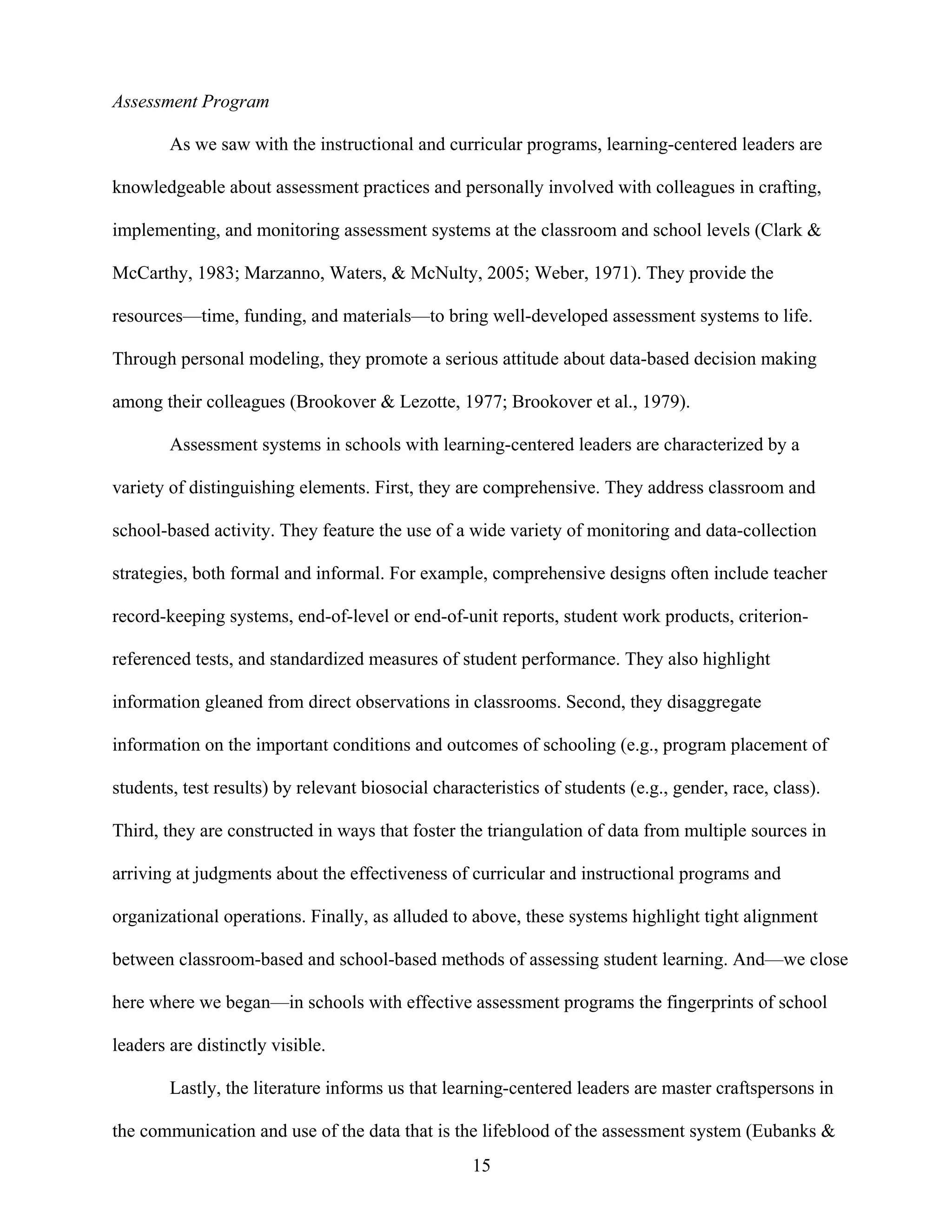 15
Assessment Program
As we saw with the instructional and curricular programs, learning-centered leaders are
knowledgeable about assessment practices and personally involved with colleagues in crafting,
implementing, and monitoring assessment systems at the classroom and school levels (Clark &
McCarthy, 1983; Marzanno, Waters, & McNulty, 2005; Weber, 1971). They provide the
resources—time, funding, and materials—to bring well-developed assessment systems to life.
Through personal modeling, they promote a serious attitude about data-based decision making
among their colleagues (Brookover & Lezotte, 1977; Brookover et al., 1979).
Assessment systems in schools with learning-centered leaders are characterized by a
variety of distinguishing elements. First, they are comprehensive. They address classroom and
school-based activity. They feature the use of a wide variety of monitoring and data-collection
strategies, both formal and informal. For example, comprehensive designs often include teacher
record-keeping systems, end-of-level or end-of-unit reports, student work products, criterion-
referenced tests, and standardized measures of student performance. They also highlight
information gleaned from direct observations in classrooms. Second, they disaggregate
information on the important conditions and outcomes of schooling (e.g., program placement of
students, test results) by relevant biosocial characteristics of students (e.g., gender, race, class).
Third, they are constructed in ways that foster the triangulation of data from multiple sources in
arriving at judgments about the effectiveness of curricular and instructional programs and
organizational operations. Finally, as alluded to above, these systems highlight tight alignment
between classroom-based and school-based methods of assessing student learning. And—we close
here where we began—in schools with effective assessment programs the fingerprints of school
leaders are distinctly visible.
Lastly, the literature informs us that learning-centered leaders are master craftspersons in
the communication and use of the data that is the lifeblood of the assessment system (Eubanks &
 
