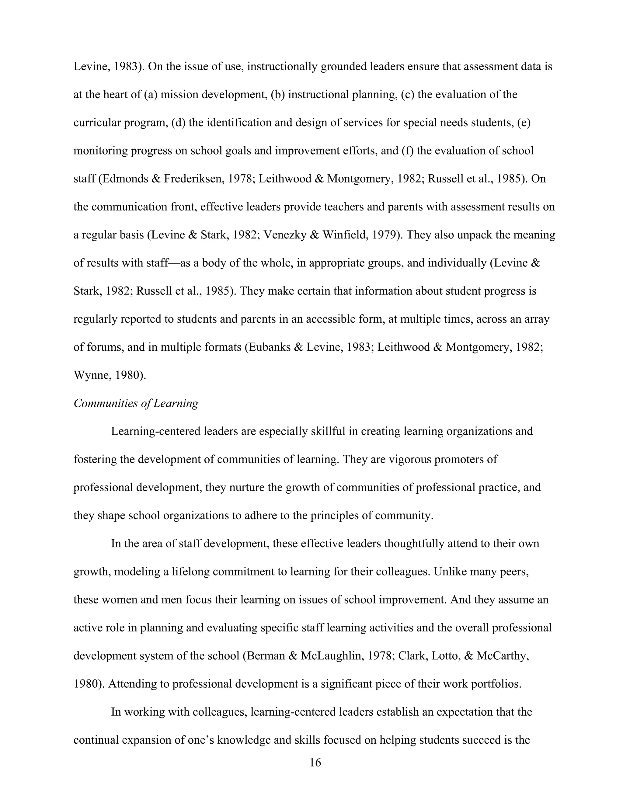 16
Levine, 1983). On the issue of use, instructionally grounded leaders ensure that assessment data is
at the heart of (a) mission development, (b) instructional planning, (c) the evaluation of the
curricular program, (d) the identification and design of services for special needs students, (e)
monitoring progress on school goals and improvement efforts, and (f) the evaluation of school
staff (Edmonds & Frederiksen, 1978; Leithwood & Montgomery, 1982; Russell et al., 1985). On
the communication front, effective leaders provide teachers and parents with assessment results on
a regular basis (Levine & Stark, 1982; Venezky & Winfield, 1979). They also unpack the meaning
of results with staff—as a body of the whole, in appropriate groups, and individually (Levine &
Stark, 1982; Russell et al., 1985). They make certain that information about student progress is
regularly reported to students and parents in an accessible form, at multiple times, across an array
of forums, and in multiple formats (Eubanks & Levine, 1983; Leithwood & Montgomery, 1982;
Wynne, 1980).
Communities of Learning
Learning-centered leaders are especially skillful in creating learning organizations and
fostering the development of communities of learning. They are vigorous promoters of
professional development, they nurture the growth of communities of professional practice, and
they shape school organizations to adhere to the principles of community.
In the area of staff development, these effective leaders thoughtfully attend to their own
growth, modeling a lifelong commitment to learning for their colleagues. Unlike many peers,
these women and men focus their learning on issues of school improvement. And they assume an
active role in planning and evaluating specific staff learning activities and the overall professional
development system of the school (Berman & McLaughlin, 1978; Clark, Lotto, & McCarthy,
1980). Attending to professional development is a significant piece of their work portfolios.
In working with colleagues, learning-centered leaders establish an expectation that the
continual expansion of one’s knowledge and skills focused on helping students succeed is the
 