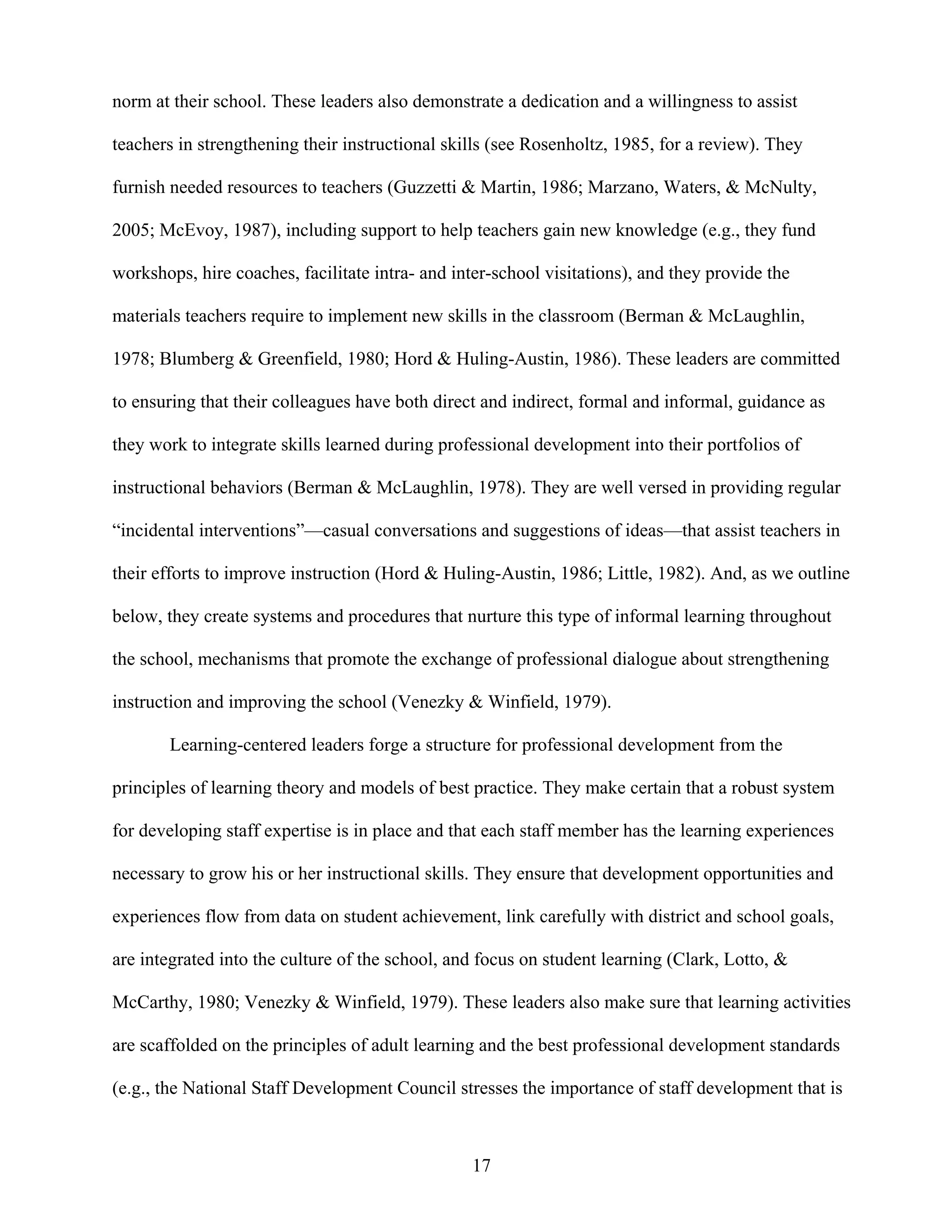 17
norm at their school. These leaders also demonstrate a dedication and a willingness to assist
teachers in strengthening their instructional skills (see Rosenholtz, 1985, for a review). They
furnish needed resources to teachers (Guzzetti & Martin, 1986; Marzano, Waters, & McNulty,
2005; McEvoy, 1987), including support to help teachers gain new knowledge (e.g., they fund
workshops, hire coaches, facilitate intra- and inter-school visitations), and they provide the
materials teachers require to implement new skills in the classroom (Berman & McLaughlin,
1978; Blumberg & Greenfield, 1980; Hord & Huling-Austin, 1986). These leaders are committed
to ensuring that their colleagues have both direct and indirect, formal and informal, guidance as
they work to integrate skills learned during professional development into their portfolios of
instructional behaviors (Berman & McLaughlin, 1978). They are well versed in providing regular
“incidental interventions”—casual conversations and suggestions of ideas—that assist teachers in
their efforts to improve instruction (Hord & Huling-Austin, 1986; Little, 1982). And, as we outline
below, they create systems and procedures that nurture this type of informal learning throughout
the school, mechanisms that promote the exchange of professional dialogue about strengthening
instruction and improving the school (Venezky & Winfield, 1979).
Learning-centered leaders forge a structure for professional development from the
principles of learning theory and models of best practice. They make certain that a robust system
for developing staff expertise is in place and that each staff member has the learning experiences
necessary to grow his or her instructional skills. They ensure that development opportunities and
experiences flow from data on student achievement, link carefully with district and school goals,
are integrated into the culture of the school, and focus on student learning (Clark, Lotto, &
McCarthy, 1980; Venezky & Winfield, 1979). These leaders also make sure that learning activities
are scaffolded on the principles of adult learning and the best professional development standards
(e.g., the National Staff Development Council stresses the importance of staff development that is
 