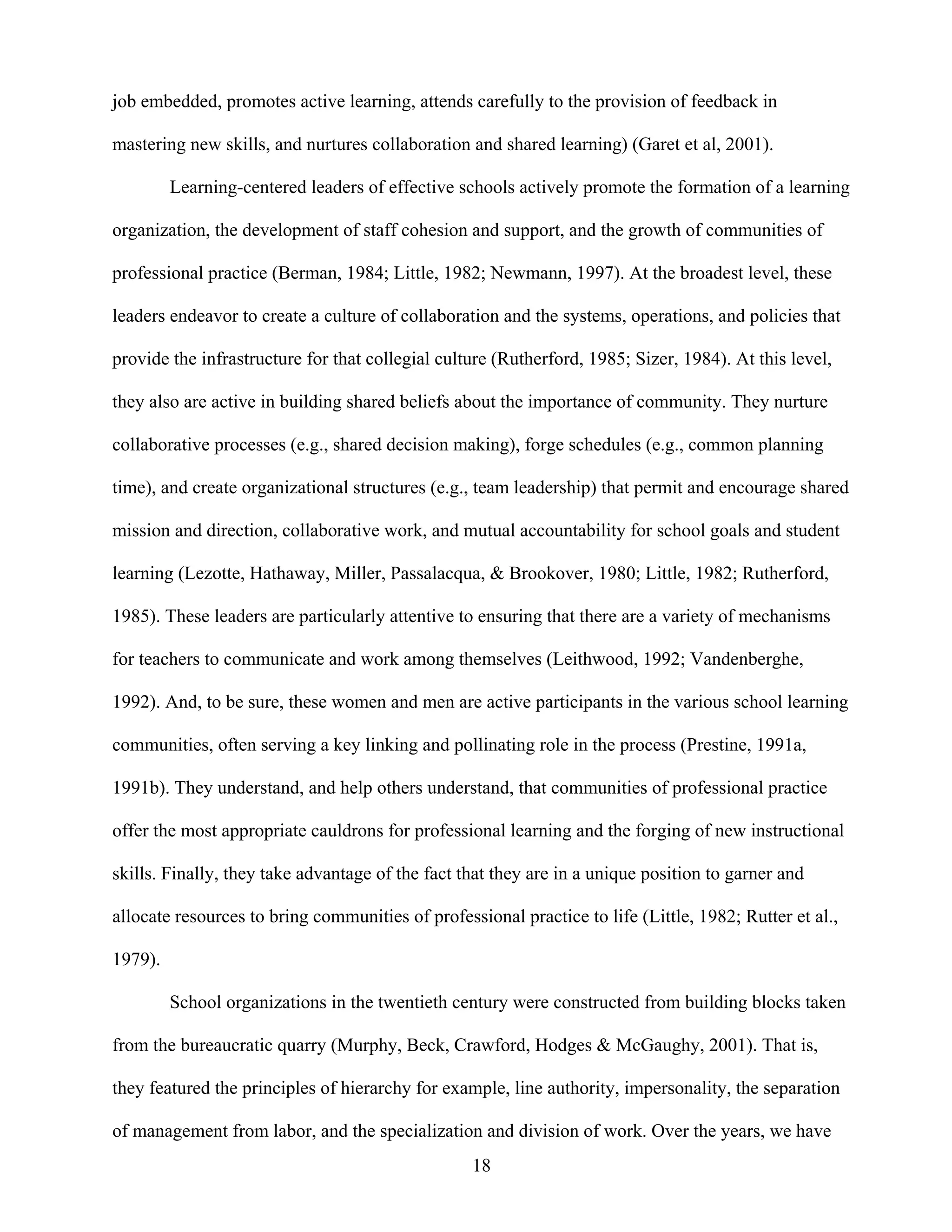 18
job embedded, promotes active learning, attends carefully to the provision of feedback in
mastering new skills, and nurtures collaboration and shared learning) (Garet et al, 2001).
Learning-centered leaders of effective schools actively promote the formation of a learning
organization, the development of staff cohesion and support, and the growth of communities of
professional practice (Berman, 1984; Little, 1982; Newmann, 1997). At the broadest level, these
leaders endeavor to create a culture of collaboration and the systems, operations, and policies that
provide the infrastructure for that collegial culture (Rutherford, 1985; Sizer, 1984). At this level,
they also are active in building shared beliefs about the importance of community. They nurture
collaborative processes (e.g., shared decision making), forge schedules (e.g., common planning
time), and create organizational structures (e.g., team leadership) that permit and encourage shared
mission and direction, collaborative work, and mutual accountability for school goals and student
learning (Lezotte, Hathaway, Miller, Passalacqua, & Brookover, 1980; Little, 1982; Rutherford,
1985). These leaders are particularly attentive to ensuring that there are a variety of mechanisms
for teachers to communicate and work among themselves (Leithwood, 1992; Vandenberghe,
1992). And, to be sure, these women and men are active participants in the various school learning
communities, often serving a key linking and pollinating role in the process (Prestine, 1991a,
1991b). They understand, and help others understand, that communities of professional practice
offer the most appropriate cauldrons for professional learning and the forging of new instructional
skills. Finally, they take advantage of the fact that they are in a unique position to garner and
allocate resources to bring communities of professional practice to life (Little, 1982; Rutter et al.,
1979).
School organizations in the twentieth century were constructed from building blocks taken
from the bureaucratic quarry (Murphy, Beck, Crawford, Hodges & McGaughy, 2001). That is,
they featured the principles of hierarchy for example, line authority, impersonality, the separation
of management from labor, and the specialization and division of work. Over the years, we have
 