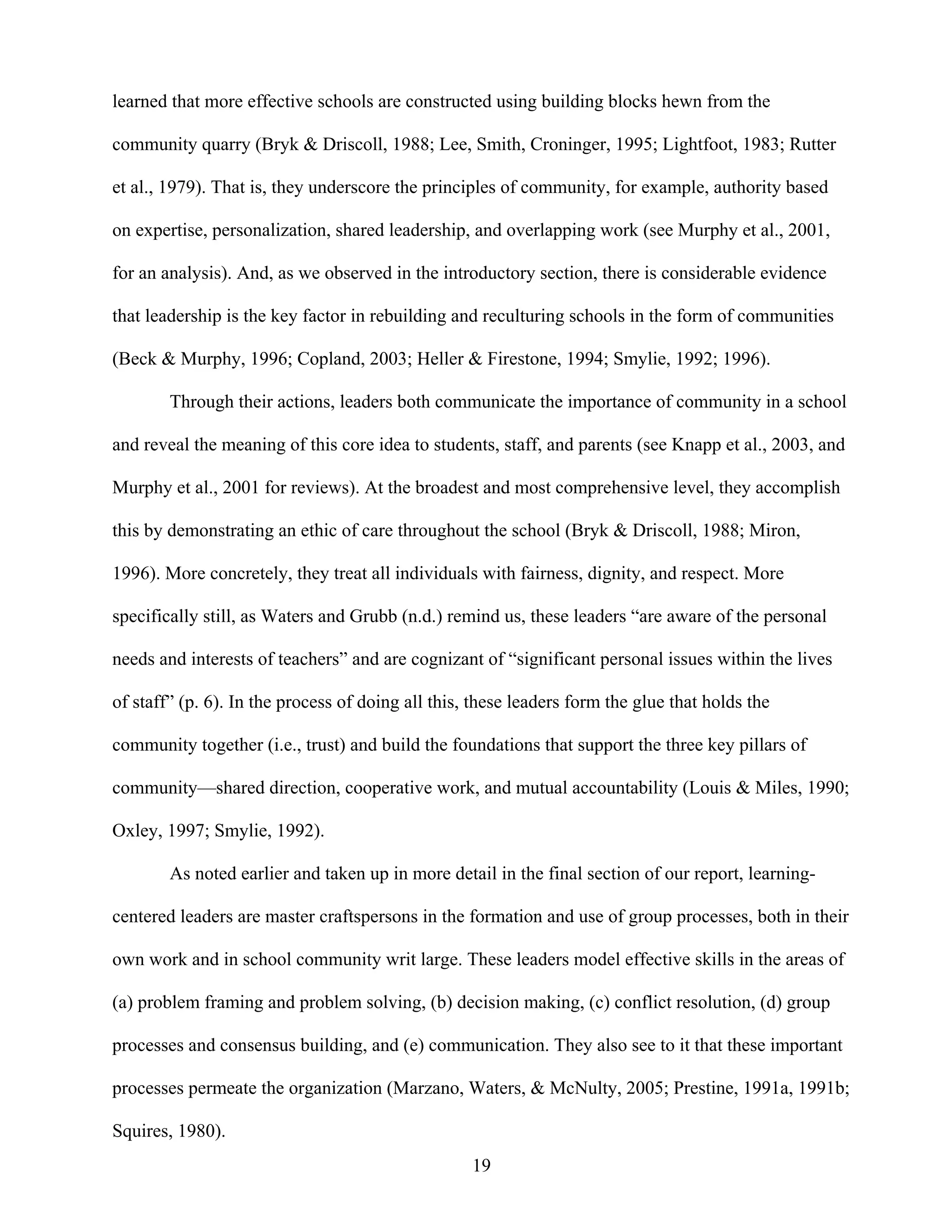 19
learned that more effective schools are constructed using building blocks hewn from the
community quarry (Bryk & Driscoll, 1988; Lee, Smith, Croninger, 1995; Lightfoot, 1983; Rutter
et al., 1979). That is, they underscore the principles of community, for example, authority based
on expertise, personalization, shared leadership, and overlapping work (see Murphy et al., 2001,
for an analysis). And, as we observed in the introductory section, there is considerable evidence
that leadership is the key factor in rebuilding and reculturing schools in the form of communities
(Beck & Murphy, 1996; Copland, 2003; Heller & Firestone, 1994; Smylie, 1992; 1996).
Through their actions, leaders both communicate the importance of community in a school
and reveal the meaning of this core idea to students, staff, and parents (see Knapp et al., 2003, and
Murphy et al., 2001 for reviews). At the broadest and most comprehensive level, they accomplish
this by demonstrating an ethic of care throughout the school (Bryk & Driscoll, 1988; Miron,
1996). More concretely, they treat all individuals with fairness, dignity, and respect. More
specifically still, as Waters and Grubb (n.d.) remind us, these leaders “are aware of the personal
needs and interests of teachers” and are cognizant of “significant personal issues within the lives
of staff” (p. 6). In the process of doing all this, these leaders form the glue that holds the
community together (i.e., trust) and build the foundations that support the three key pillars of
community—shared direction, cooperative work, and mutual accountability (Louis & Miles, 1990;
Oxley, 1997; Smylie, 1992).
As noted earlier and taken up in more detail in the final section of our report, learning-
centered leaders are master craftspersons in the formation and use of group processes, both in their
own work and in school community writ large. These leaders model effective skills in the areas of
(a) problem framing and problem solving, (b) decision making, (c) conflict resolution, (d) group
processes and consensus building, and (e) communication. They also see to it that these important
processes permeate the organization (Marzano, Waters, & McNulty, 2005; Prestine, 1991a, 1991b;
Squires, 1980).
 