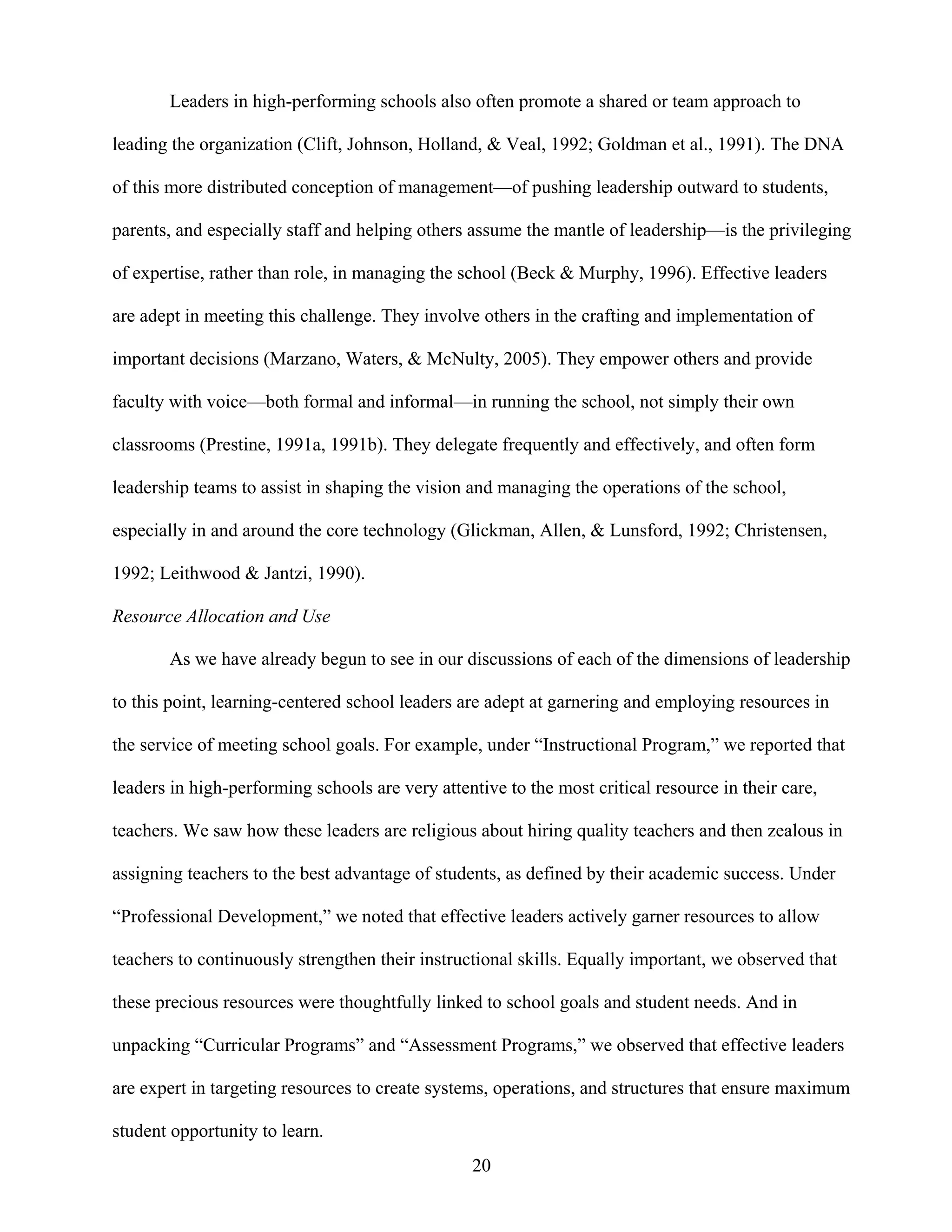 20
Leaders in high-performing schools also often promote a shared or team approach to
leading the organization (Clift, Johnson, Holland, & Veal, 1992; Goldman et al., 1991). The DNA
of this more distributed conception of management—of pushing leadership outward to students,
parents, and especially staff and helping others assume the mantle of leadership—is the privileging
of expertise, rather than role, in managing the school (Beck & Murphy, 1996). Effective leaders
are adept in meeting this challenge. They involve others in the crafting and implementation of
important decisions (Marzano, Waters, & McNulty, 2005). They empower others and provide
faculty with voice—both formal and informal—in running the school, not simply their own
classrooms (Prestine, 1991a, 1991b). They delegate frequently and effectively, and often form
leadership teams to assist in shaping the vision and managing the operations of the school,
especially in and around the core technology (Glickman, Allen, & Lunsford, 1992; Christensen,
1992; Leithwood & Jantzi, 1990).
Resource Allocation and Use
As we have already begun to see in our discussions of each of the dimensions of leadership
to this point, learning-centered school leaders are adept at garnering and employing resources in
the service of meeting school goals. For example, under “Instructional Program,” we reported that
leaders in high-performing schools are very attentive to the most critical resource in their care,
teachers. We saw how these leaders are religious about hiring quality teachers and then zealous in
assigning teachers to the best advantage of students, as defined by their academic success. Under
“Professional Development,” we noted that effective leaders actively garner resources to allow
teachers to continuously strengthen their instructional skills. Equally important, we observed that
these precious resources were thoughtfully linked to school goals and student needs. And in
unpacking “Curricular Programs” and “Assessment Programs,” we observed that effective leaders
are expert in targeting resources to create systems, operations, and structures that ensure maximum
student opportunity to learn.
 