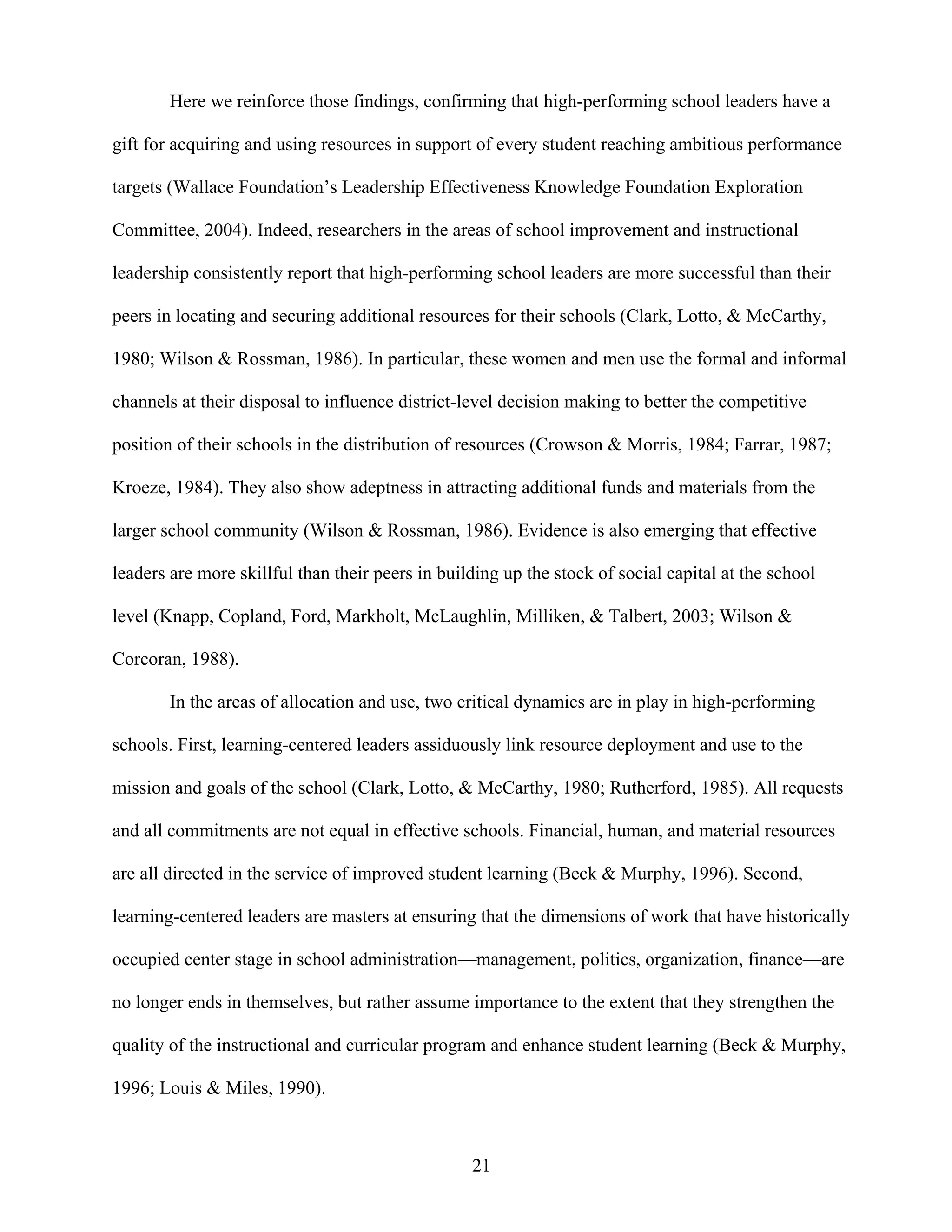 21
Here we reinforce those findings, confirming that high-performing school leaders have a
gift for acquiring and using resources in support of every student reaching ambitious performance
targets (Wallace Foundation’s Leadership Effectiveness Knowledge Foundation Exploration
Committee, 2004). Indeed, researchers in the areas of school improvement and instructional
leadership consistently report that high-performing school leaders are more successful than their
peers in locating and securing additional resources for their schools (Clark, Lotto, & McCarthy,
1980; Wilson & Rossman, 1986). In particular, these women and men use the formal and informal
channels at their disposal to influence district-level decision making to better the competitive
position of their schools in the distribution of resources (Crowson & Morris, 1984; Farrar, 1987;
Kroeze, 1984). They also show adeptness in attracting additional funds and materials from the
larger school community (Wilson & Rossman, 1986). Evidence is also emerging that effective
leaders are more skillful than their peers in building up the stock of social capital at the school
level (Knapp, Copland, Ford, Markholt, McLaughlin, Milliken, & Talbert, 2003; Wilson &
Corcoran, 1988).
In the areas of allocation and use, two critical dynamics are in play in high-performing
schools. First, learning-centered leaders assiduously link resource deployment and use to the
mission and goals of the school (Clark, Lotto, & McCarthy, 1980; Rutherford, 1985). All requests
and all commitments are not equal in effective schools. Financial, human, and material resources
are all directed in the service of improved student learning (Beck & Murphy, 1996). Second,
learning-centered leaders are masters at ensuring that the dimensions of work that have historically
occupied center stage in school administration—management, politics, organization, finance—are
no longer ends in themselves, but rather assume importance to the extent that they strengthen the
quality of the instructional and curricular program and enhance student learning (Beck & Murphy,
1996; Louis & Miles, 1990).
 