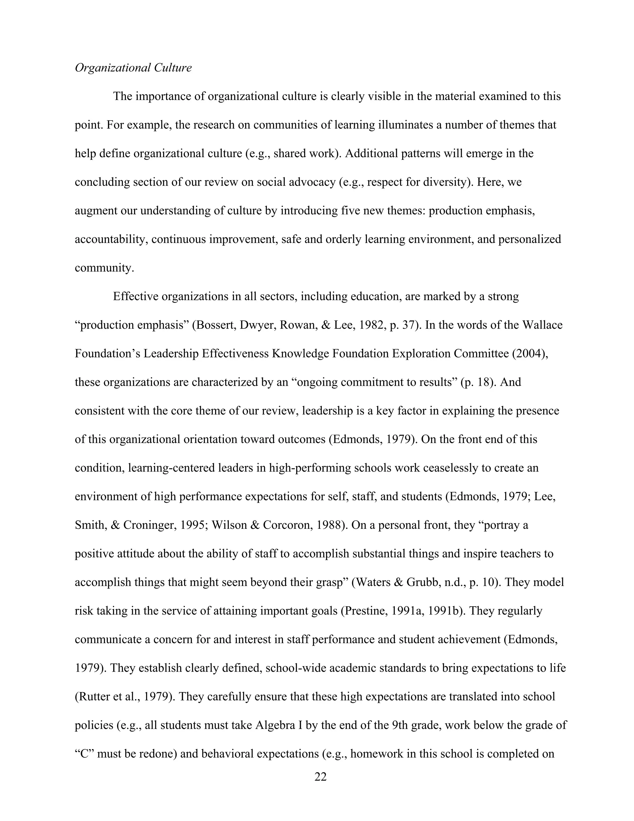 22
Organizational Culture
The importance of organizational culture is clearly visible in the material examined to this
point. For example, the research on communities of learning illuminates a number of themes that
help define organizational culture (e.g., shared work). Additional patterns will emerge in the
concluding section of our review on social advocacy (e.g., respect for diversity). Here, we
augment our understanding of culture by introducing five new themes: production emphasis,
accountability, continuous improvement, safe and orderly learning environment, and personalized
community.
Effective organizations in all sectors, including education, are marked by a strong
“production emphasis” (Bossert, Dwyer, Rowan, & Lee, 1982, p. 37). In the words of the Wallace
Foundation’s Leadership Effectiveness Knowledge Foundation Exploration Committee (2004),
these organizations are characterized by an “ongoing commitment to results” (p. 18). And
consistent with the core theme of our review, leadership is a key factor in explaining the presence
of this organizational orientation toward outcomes (Edmonds, 1979). On the front end of this
condition, learning-centered leaders in high-performing schools work ceaselessly to create an
environment of high performance expectations for self, staff, and students (Edmonds, 1979; Lee,
Smith, & Croninger, 1995; Wilson & Corcoron, 1988). On a personal front, they “portray a
positive attitude about the ability of staff to accomplish substantial things and inspire teachers to
accomplish things that might seem beyond their grasp” (Waters & Grubb, n.d., p. 10). They model
risk taking in the service of attaining important goals (Prestine, 1991a, 1991b). They regularly
communicate a concern for and interest in staff performance and student achievement (Edmonds,
1979). They establish clearly defined, school-wide academic standards to bring expectations to life
(Rutter et al., 1979). They carefully ensure that these high expectations are translated into school
policies (e.g., all students must take Algebra I by the end of the 9th grade, work below the grade of
“C” must be redone) and behavioral expectations (e.g., homework in this school is completed on
 
