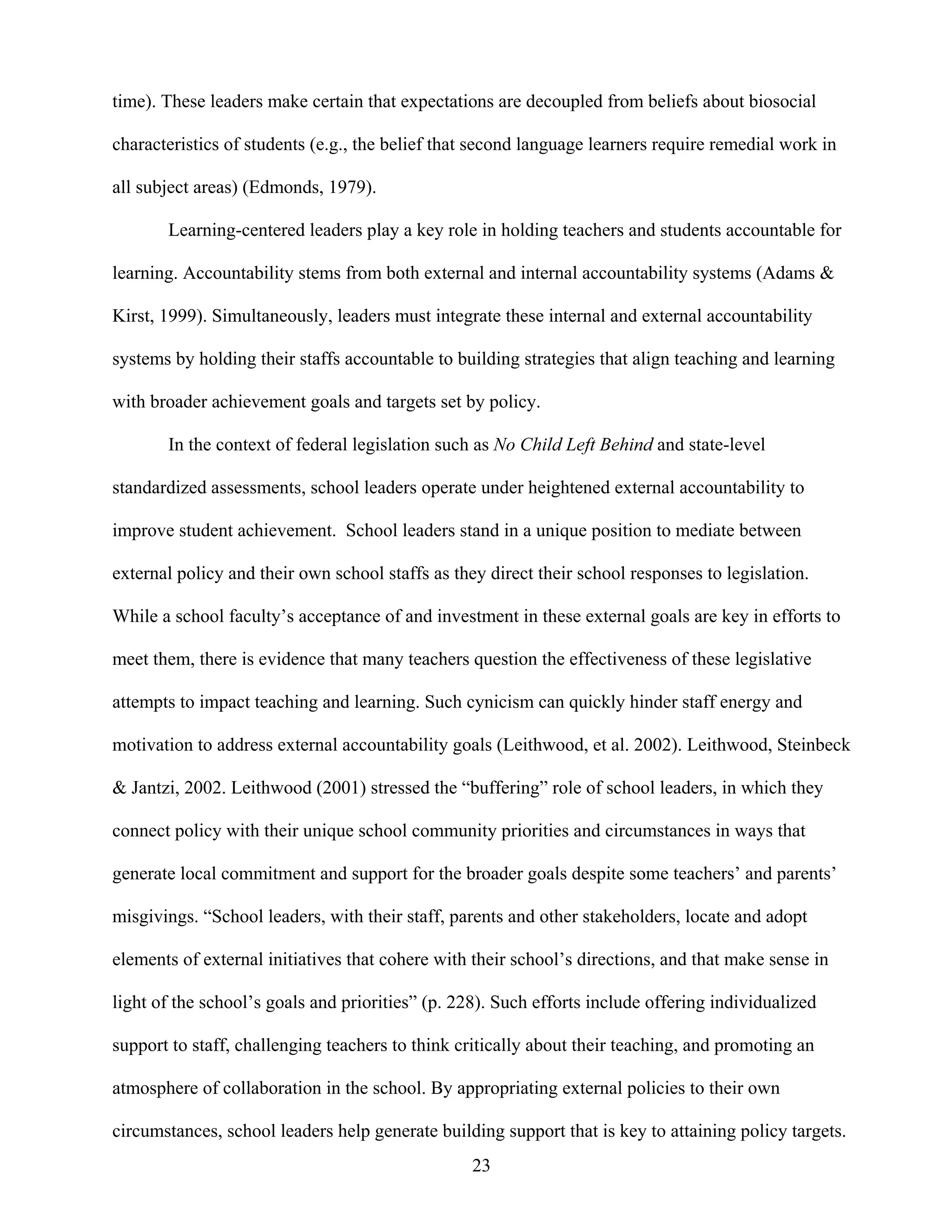 23
time). These leaders make certain that expectations are decoupled from beliefs about biosocial
characteristics of students (e.g., the belief that second language learners require remedial work in
all subject areas) (Edmonds, 1979).
Learning-centered leaders play a key role in holding teachers and students accountable for
learning. Accountability stems from both external and internal accountability systems (Adams &
Kirst, 1999). Simultaneously, leaders must integrate these internal and external accountability
systems by holding their staffs accountable to building strategies that align teaching and learning
with broader achievement goals and targets set by policy.
In the context of federal legislation such as No Child Left Behind and state-level
standardized assessments, school leaders operate under heightened external accountability to
improve student achievement. School leaders stand in a unique position to mediate between
external policy and their own school staffs as they direct their school responses to legislation.
While a school faculty’s acceptance of and investment in these external goals are key in efforts to
meet them, there is evidence that many teachers question the effectiveness of these legislative
attempts to impact teaching and learning. Such cynicism can quickly hinder staff energy and
motivation to address external accountability goals (Leithwood, et al. 2002). Leithwood, Steinbeck
& Jantzi, 2002. Leithwood (2001) stressed the “buffering” role of school leaders, in which they
connect policy with their unique school community priorities and circumstances in ways that
generate local commitment and support for the broader goals despite some teachers’ and parents’
misgivings. “School leaders, with their staff, parents and other stakeholders, locate and adopt
elements of external initiatives that cohere with their school’s directions, and that make sense in
light of the school’s goals and priorities” (p. 228). Such efforts include offering individualized
support to staff, challenging teachers to think critically about their teaching, and promoting an
atmosphere of collaboration in the school. By appropriating external policies to their own
circumstances, school leaders help generate building support that is key to attaining policy targets.
 