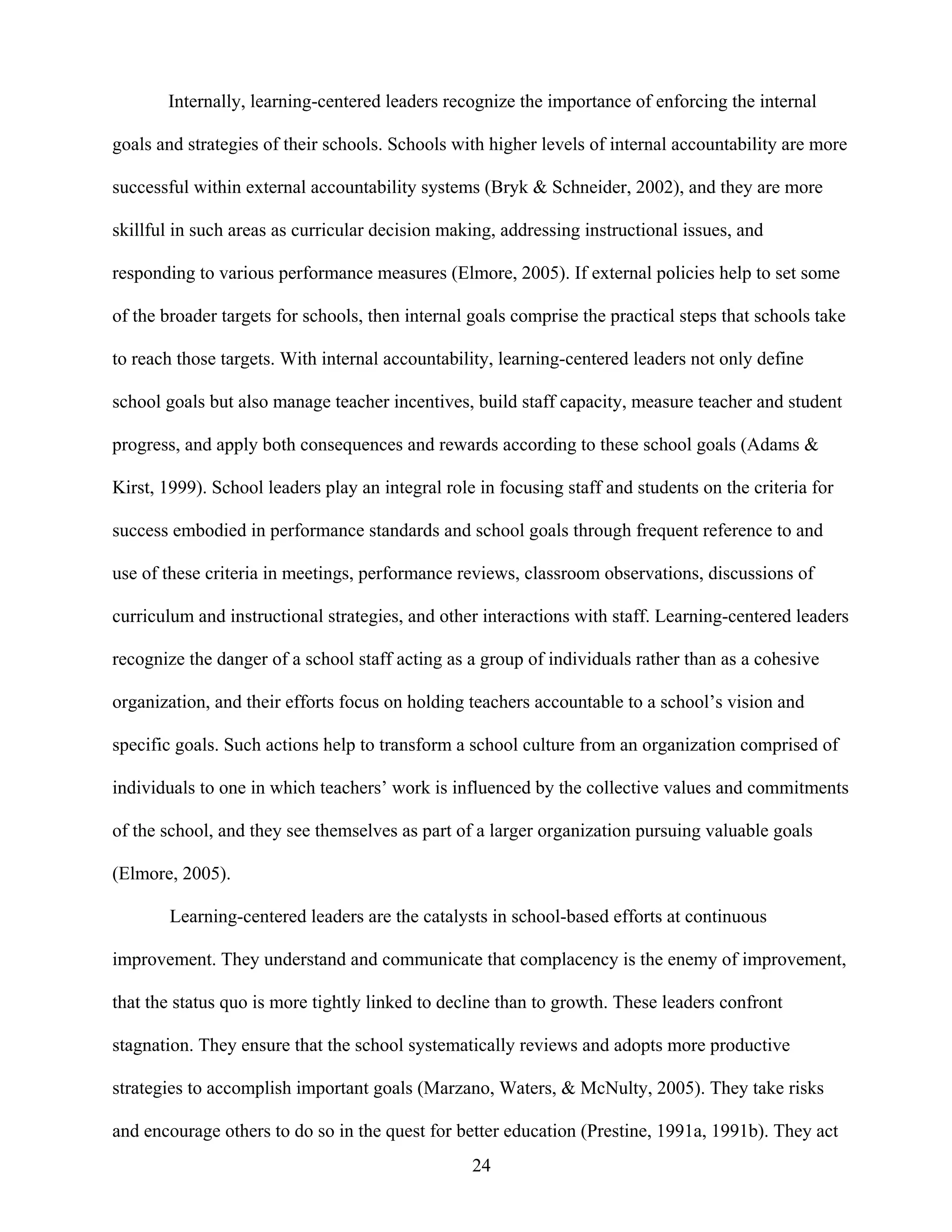 24
Internally, learning-centered leaders recognize the importance of enforcing the internal
goals and strategies of their schools. Schools with higher levels of internal accountability are more
successful within external accountability systems (Bryk & Schneider, 2002), and they are more
skillful in such areas as curricular decision making, addressing instructional issues, and
responding to various performance measures (Elmore, 2005). If external policies help to set some
of the broader targets for schools, then internal goals comprise the practical steps that schools take
to reach those targets. With internal accountability, learning-centered leaders not only define
school goals but also manage teacher incentives, build staff capacity, measure teacher and student
progress, and apply both consequences and rewards according to these school goals (Adams &
Kirst, 1999). School leaders play an integral role in focusing staff and students on the criteria for
success embodied in performance standards and school goals through frequent reference to and
use of these criteria in meetings, performance reviews, classroom observations, discussions of
curriculum and instructional strategies, and other interactions with staff. Learning-centered leaders
recognize the danger of a school staff acting as a group of individuals rather than as a cohesive
organization, and their efforts focus on holding teachers accountable to a school’s vision and
specific goals. Such actions help to transform a school culture from an organization comprised of
individuals to one in which teachers’ work is influenced by the collective values and commitments
of the school, and they see themselves as part of a larger organization pursuing valuable goals
(Elmore, 2005).
Learning-centered leaders are the catalysts in school-based efforts at continuous
improvement. They understand and communicate that complacency is the enemy of improvement,
that the status quo is more tightly linked to decline than to growth. These leaders confront
stagnation. They ensure that the school systematically reviews and adopts more productive
strategies to accomplish important goals (Marzano, Waters, & McNulty, 2005). They take risks
and encourage others to do so in the quest for better education (Prestine, 1991a, 1991b). They act
 