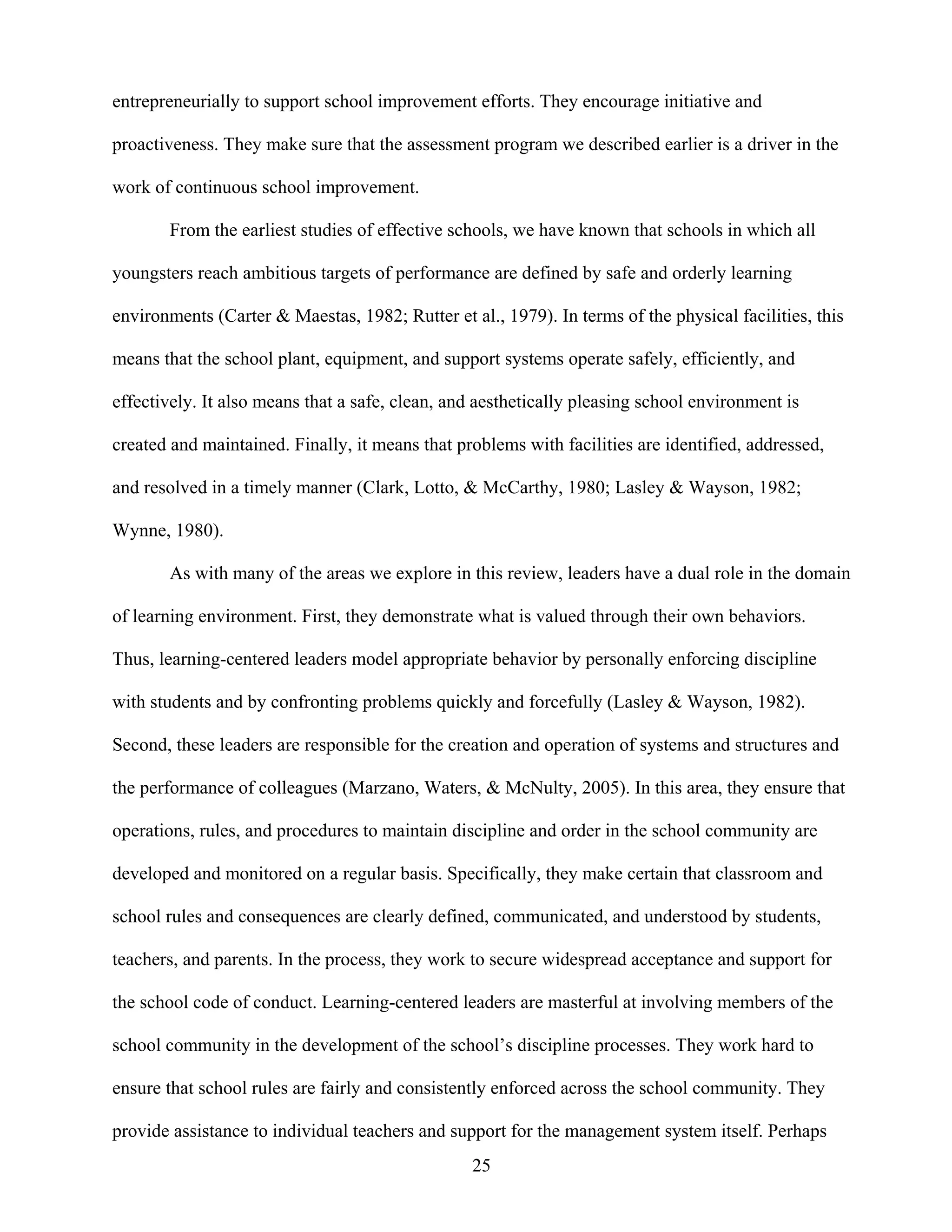 25
entrepreneurially to support school improvement efforts. They encourage initiative and
proactiveness. They make sure that the assessment program we described earlier is a driver in the
work of continuous school improvement.
From the earliest studies of effective schools, we have known that schools in which all
youngsters reach ambitious targets of performance are defined by safe and orderly learning
environments (Carter & Maestas, 1982; Rutter et al., 1979). In terms of the physical facilities, this
means that the school plant, equipment, and support systems operate safely, efficiently, and
effectively. It also means that a safe, clean, and aesthetically pleasing school environment is
created and maintained. Finally, it means that problems with facilities are identified, addressed,
and resolved in a timely manner (Clark, Lotto, & McCarthy, 1980; Lasley & Wayson, 1982;
Wynne, 1980).
As with many of the areas we explore in this review, leaders have a dual role in the domain
of learning environment. First, they demonstrate what is valued through their own behaviors.
Thus, learning-centered leaders model appropriate behavior by personally enforcing discipline
with students and by confronting problems quickly and forcefully (Lasley & Wayson, 1982).
Second, these leaders are responsible for the creation and operation of systems and structures and
the performance of colleagues (Marzano, Waters, & McNulty, 2005). In this area, they ensure that
operations, rules, and procedures to maintain discipline and order in the school community are
developed and monitored on a regular basis. Specifically, they make certain that classroom and
school rules and consequences are clearly defined, communicated, and understood by students,
teachers, and parents. In the process, they work to secure widespread acceptance and support for
the school code of conduct. Learning-centered leaders are masterful at involving members of the
school community in the development of the school’s discipline processes. They work hard to
ensure that school rules are fairly and consistently enforced across the school community. They
provide assistance to individual teachers and support for the management system itself. Perhaps
 