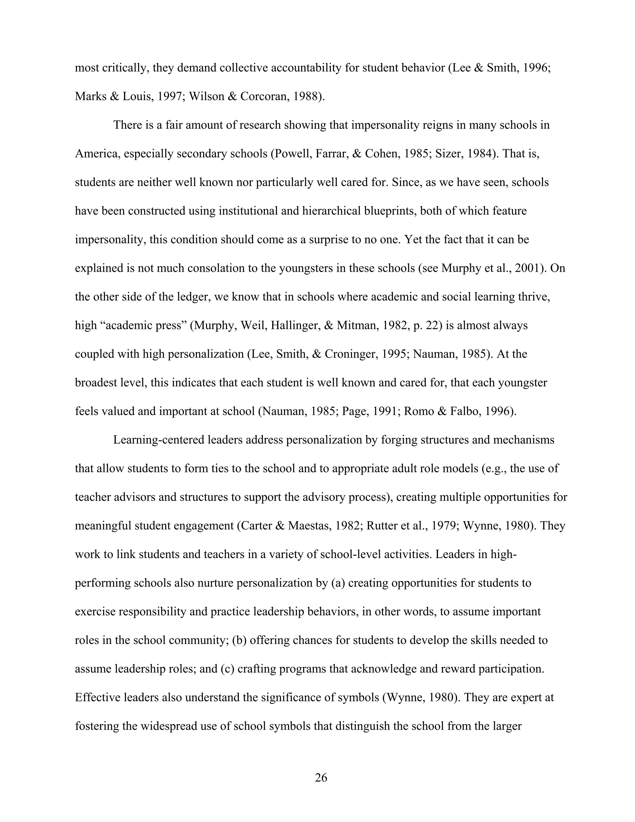 26
most critically, they demand collective accountability for student behavior (Lee & Smith, 1996;
Marks & Louis, 1997; Wilson & Corcoran, 1988).
There is a fair amount of research showing that impersonality reigns in many schools in
America, especially secondary schools (Powell, Farrar, & Cohen, 1985; Sizer, 1984). That is,
students are neither well known nor particularly well cared for. Since, as we have seen, schools
have been constructed using institutional and hierarchical blueprints, both of which feature
impersonality, this condition should come as a surprise to no one. Yet the fact that it can be
explained is not much consolation to the youngsters in these schools (see Murphy et al., 2001). On
the other side of the ledger, we know that in schools where academic and social learning thrive,
high “academic press” (Murphy, Weil, Hallinger, & Mitman, 1982, p. 22) is almost always
coupled with high personalization (Lee, Smith, & Croninger, 1995; Nauman, 1985). At the
broadest level, this indicates that each student is well known and cared for, that each youngster
feels valued and important at school (Nauman, 1985; Page, 1991; Romo & Falbo, 1996).
Learning-centered leaders address personalization by forging structures and mechanisms
that allow students to form ties to the school and to appropriate adult role models (e.g., the use of
teacher advisors and structures to support the advisory process), creating multiple opportunities for
meaningful student engagement (Carter & Maestas, 1982; Rutter et al., 1979; Wynne, 1980). They
work to link students and teachers in a variety of school-level activities. Leaders in high-
performing schools also nurture personalization by (a) creating opportunities for students to
exercise responsibility and practice leadership behaviors, in other words, to assume important
roles in the school community; (b) offering chances for students to develop the skills needed to
assume leadership roles; and (c) crafting programs that acknowledge and reward participation.
Effective leaders also understand the significance of symbols (Wynne, 1980). They are expert at
fostering the widespread use of school symbols that distinguish the school from the larger
 