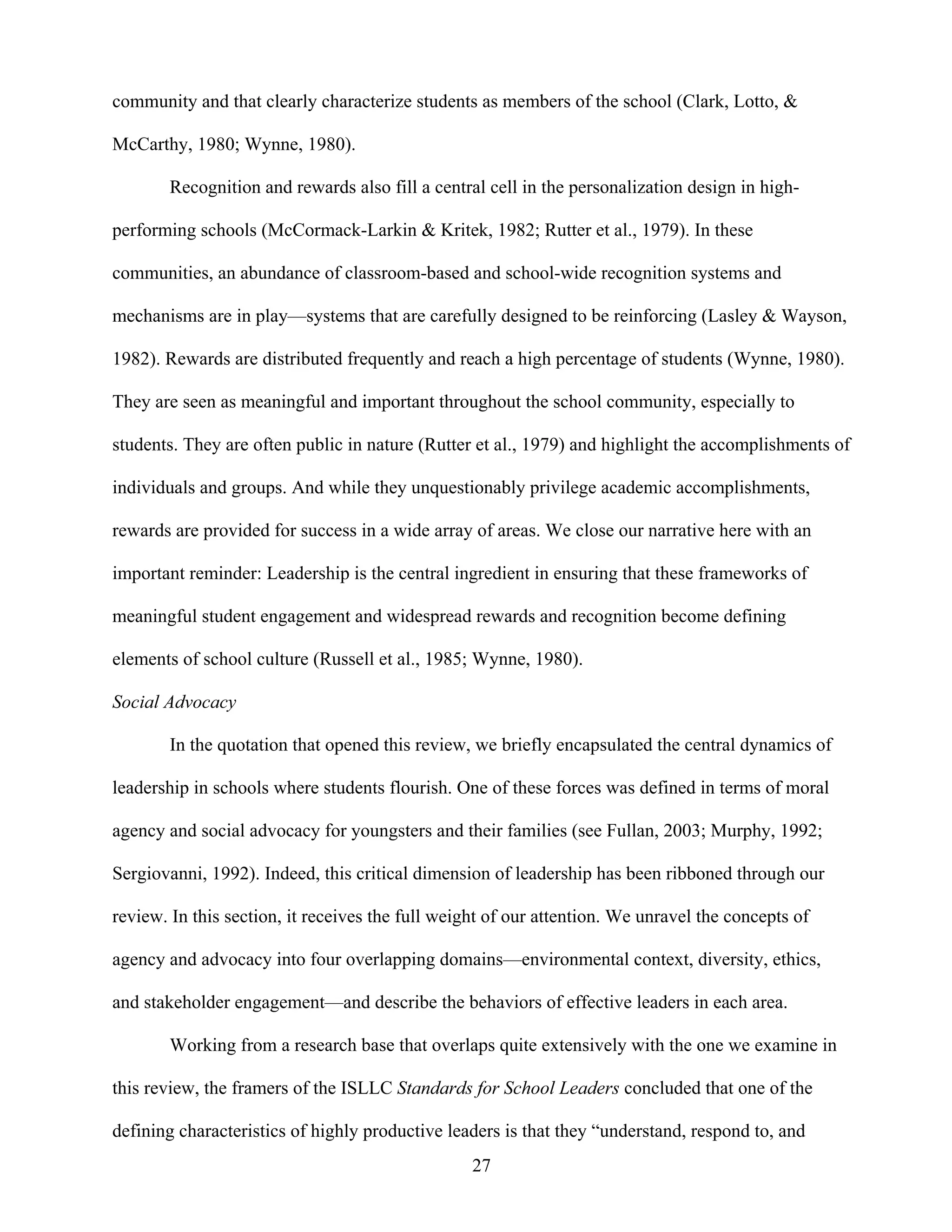 27
community and that clearly characterize students as members of the school (Clark, Lotto, &
McCarthy, 1980; Wynne, 1980).
Recognition and rewards also fill a central cell in the personalization design in high-
performing schools (McCormack-Larkin & Kritek, 1982; Rutter et al., 1979). In these
communities, an abundance of classroom-based and school-wide recognition systems and
mechanisms are in play—systems that are carefully designed to be reinforcing (Lasley & Wayson,
1982). Rewards are distributed frequently and reach a high percentage of students (Wynne, 1980).
They are seen as meaningful and important throughout the school community, especially to
students. They are often public in nature (Rutter et al., 1979) and highlight the accomplishments of
individuals and groups. And while they unquestionably privilege academic accomplishments,
rewards are provided for success in a wide array of areas. We close our narrative here with an
important reminder: Leadership is the central ingredient in ensuring that these frameworks of
meaningful student engagement and widespread rewards and recognition become defining
elements of school culture (Russell et al., 1985; Wynne, 1980).
Social Advocacy
In the quotation that opened this review, we briefly encapsulated the central dynamics of
leadership in schools where students flourish. One of these forces was defined in terms of moral
agency and social advocacy for youngsters and their families (see Fullan, 2003; Murphy, 1992;
Sergiovanni, 1992). Indeed, this critical dimension of leadership has been ribboned through our
review. In this section, it receives the full weight of our attention. We unravel the concepts of
agency and advocacy into four overlapping domains—environmental context, diversity, ethics,
and stakeholder engagement—and describe the behaviors of effective leaders in each area.
Working from a research base that overlaps quite extensively with the one we examine in
this review, the framers of the ISLLC Standards for School Leaders concluded that one of the
defining characteristics of highly productive leaders is that they “understand, respond to, and
 