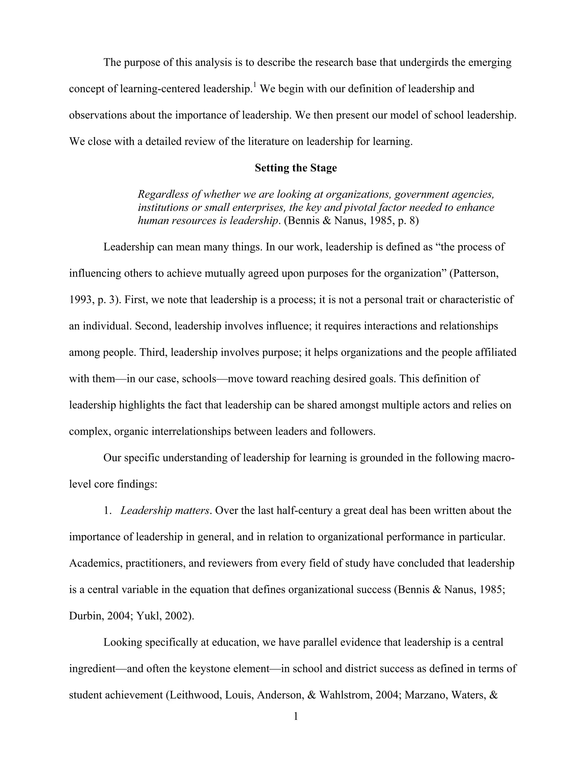 1
The purpose of this analysis is to describe the research base that undergirds the emerging
concept of learning-centered leadership.1
We begin with our definition of leadership and
observations about the importance of leadership. We then present our model of school leadership.
We close with a detailed review of the literature on leadership for learning.
Setting the Stage
Regardless of whether we are looking at organizations, government agencies,
institutions or small enterprises, the key and pivotal factor needed to enhance
human resources is leadership. (Bennis & Nanus, 1985, p. 8)
Leadership can mean many things. In our work, leadership is defined as “the process of
influencing others to achieve mutually agreed upon purposes for the organization” (Patterson,
1993, p. 3). First, we note that leadership is a process; it is not a personal trait or characteristic of
an individual. Second, leadership involves influence; it requires interactions and relationships
among people. Third, leadership involves purpose; it helps organizations and the people affiliated
with them—in our case, schools—move toward reaching desired goals. This definition of
leadership highlights the fact that leadership can be shared amongst multiple actors and relies on
complex, organic interrelationships between leaders and followers.
Our specific understanding of leadership for learning is grounded in the following macro-
level core findings:
1. Leadership matters. Over the last half-century a great deal has been written about the
importance of leadership in general, and in relation to organizational performance in particular.
Academics, practitioners, and reviewers from every field of study have concluded that leadership
is a central variable in the equation that defines organizational success (Bennis & Nanus, 1985;
Durbin, 2004; Yukl, 2002).
Looking specifically at education, we have parallel evidence that leadership is a central
ingredient—and often the keystone element—in school and district success as defined in terms of
student achievement (Leithwood, Louis, Anderson, & Wahlstrom, 2004; Marzano, Waters, &
 