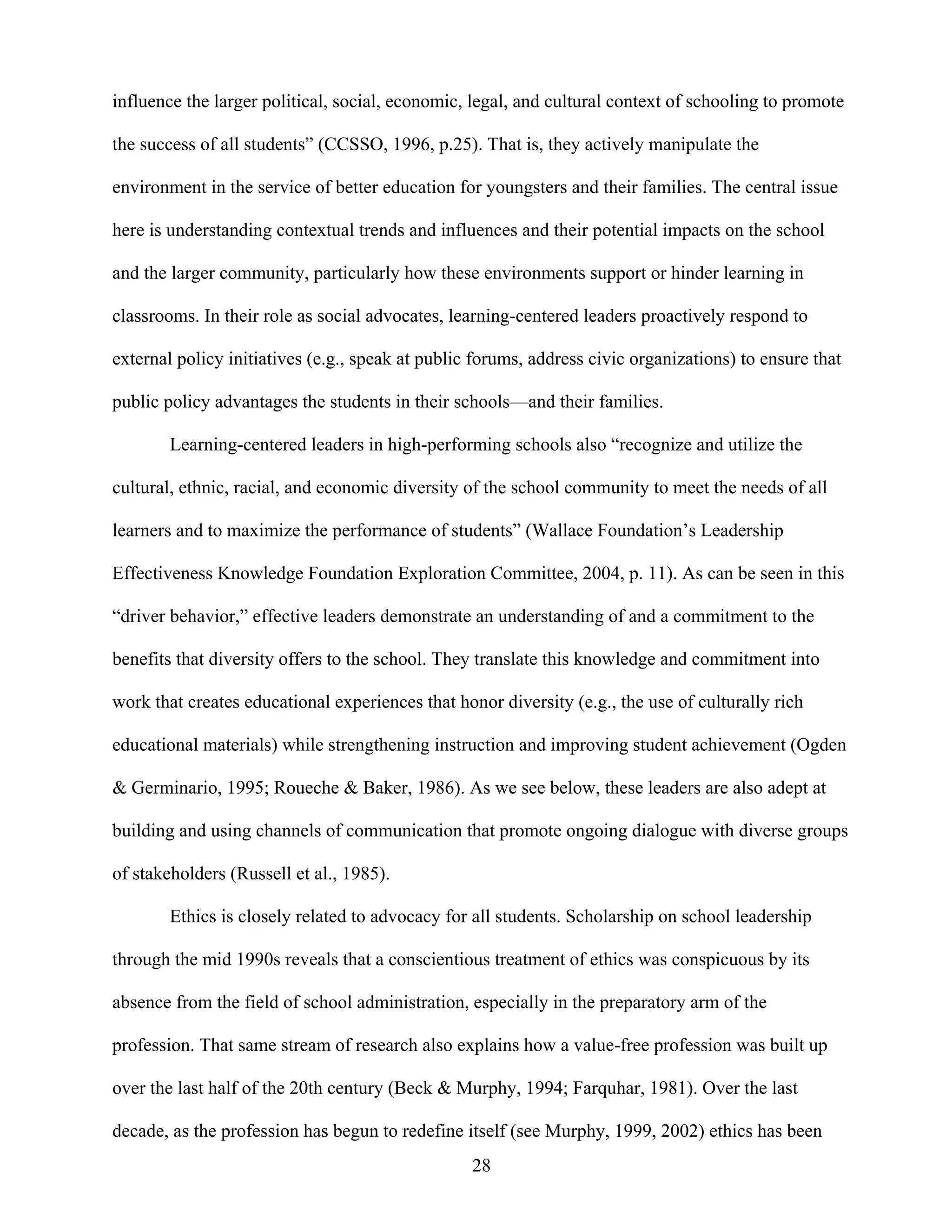 28
influence the larger political, social, economic, legal, and cultural context of schooling to promote
the success of all students” (CCSSO, 1996, p.25). That is, they actively manipulate the
environment in the service of better education for youngsters and their families. The central issue
here is understanding contextual trends and influences and their potential impacts on the school
and the larger community, particularly how these environments support or hinder learning in
classrooms. In their role as social advocates, learning-centered leaders proactively respond to
external policy initiatives (e.g., speak at public forums, address civic organizations) to ensure that
public policy advantages the students in their schools—and their families.
Learning-centered leaders in high-performing schools also “recognize and utilize the
cultural, ethnic, racial, and economic diversity of the school community to meet the needs of all
learners and to maximize the performance of students” (Wallace Foundation’s Leadership
Effectiveness Knowledge Foundation Exploration Committee, 2004, p. 11). As can be seen in this
“driver behavior,” effective leaders demonstrate an understanding of and a commitment to the
benefits that diversity offers to the school. They translate this knowledge and commitment into
work that creates educational experiences that honor diversity (e.g., the use of culturally rich
educational materials) while strengthening instruction and improving student achievement (Ogden
& Germinario, 1995; Roueche & Baker, 1986). As we see below, these leaders are also adept at
building and using channels of communication that promote ongoing dialogue with diverse groups
of stakeholders (Russell et al., 1985).
Ethics is closely related to advocacy for all students. Scholarship on school leadership
through the mid 1990s reveals that a conscientious treatment of ethics was conspicuous by its
absence from the field of school administration, especially in the preparatory arm of the
profession. That same stream of research also explains how a value-free profession was built up
over the last half of the 20th century (Beck & Murphy, 1994; Farquhar, 1981). Over the last
decade, as the profession has begun to redefine itself (see Murphy, 1999, 2002) ethics has been
 