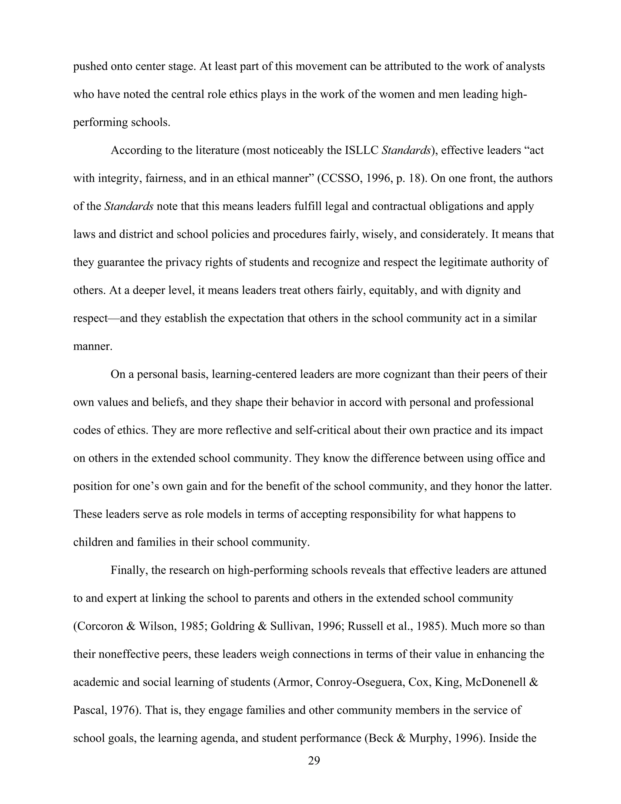 29
pushed onto center stage. At least part of this movement can be attributed to the work of analysts
who have noted the central role ethics plays in the work of the women and men leading high-
performing schools.
According to the literature (most noticeably the ISLLC Standards), effective leaders “act
with integrity, fairness, and in an ethical manner” (CCSSO, 1996, p. 18). On one front, the authors
of the Standards note that this means leaders fulfill legal and contractual obligations and apply
laws and district and school policies and procedures fairly, wisely, and considerately. It means that
they guarantee the privacy rights of students and recognize and respect the legitimate authority of
others. At a deeper level, it means leaders treat others fairly, equitably, and with dignity and
respect—and they establish the expectation that others in the school community act in a similar
manner.
On a personal basis, learning-centered leaders are more cognizant than their peers of their
own values and beliefs, and they shape their behavior in accord with personal and professional
codes of ethics. They are more reflective and self-critical about their own practice and its impact
on others in the extended school community. They know the difference between using office and
position for one’s own gain and for the benefit of the school community, and they honor the latter.
These leaders serve as role models in terms of accepting responsibility for what happens to
children and families in their school community.
Finally, the research on high-performing schools reveals that effective leaders are attuned
to and expert at linking the school to parents and others in the extended school community
(Corcoron & Wilson, 1985; Goldring & Sullivan, 1996; Russell et al., 1985). Much more so than
their noneffective peers, these leaders weigh connections in terms of their value in enhancing the
academic and social learning of students (Armor, Conroy-Oseguera, Cox, King, McDonenell &
Pascal, 1976). That is, they engage families and other community members in the service of
school goals, the learning agenda, and student performance (Beck & Murphy, 1996). Inside the
 