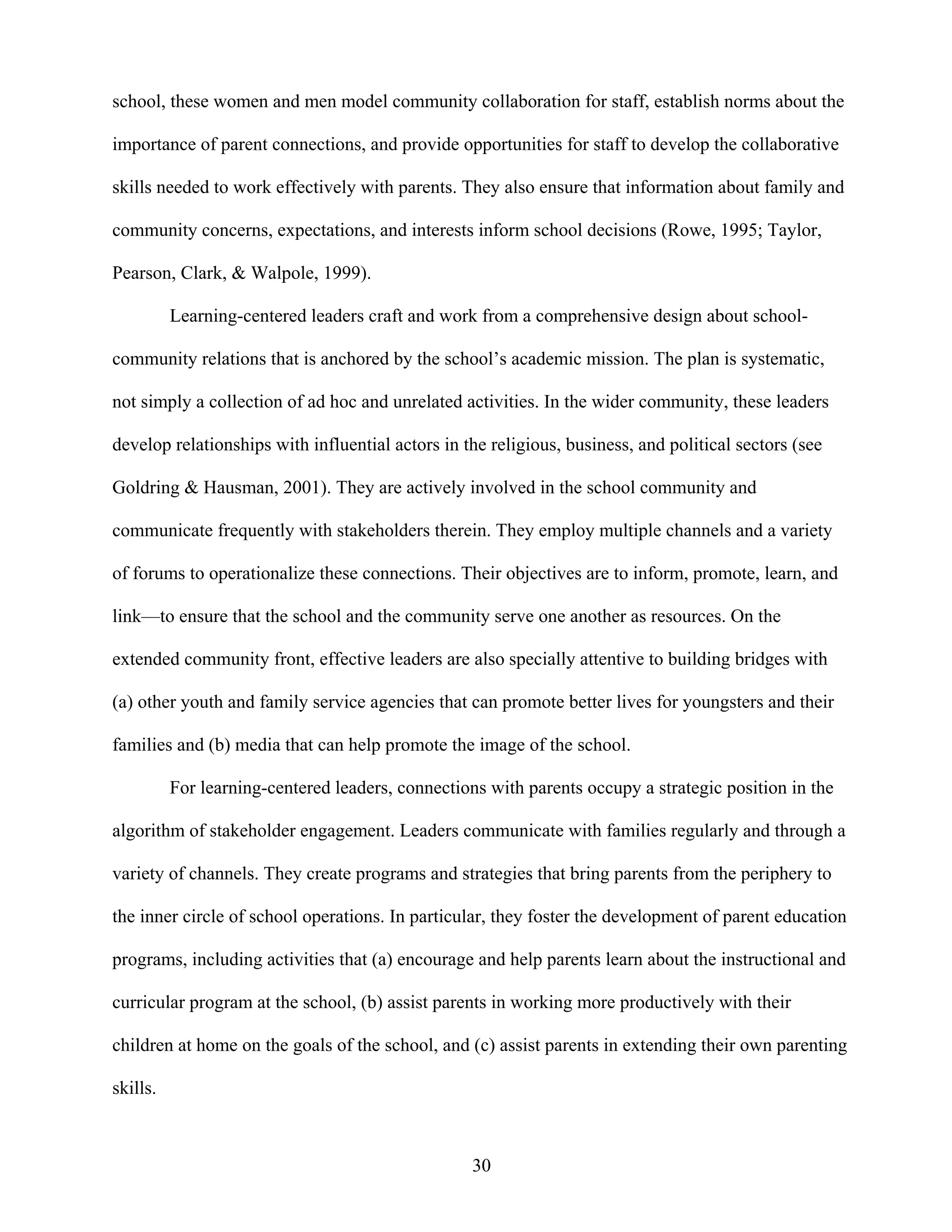 30
school, these women and men model community collaboration for staff, establish norms about the
importance of parent connections, and provide opportunities for staff to develop the collaborative
skills needed to work effectively with parents. They also ensure that information about family and
community concerns, expectations, and interests inform school decisions (Rowe, 1995; Taylor,
Pearson, Clark, & Walpole, 1999).
Learning-centered leaders craft and work from a comprehensive design about school-
community relations that is anchored by the school’s academic mission. The plan is systematic,
not simply a collection of ad hoc and unrelated activities. In the wider community, these leaders
develop relationships with influential actors in the religious, business, and political sectors (see
Goldring & Hausman, 2001). They are actively involved in the school community and
communicate frequently with stakeholders therein. They employ multiple channels and a variety
of forums to operationalize these connections. Their objectives are to inform, promote, learn, and
link—to ensure that the school and the community serve one another as resources. On the
extended community front, effective leaders are also specially attentive to building bridges with
(a) other youth and family service agencies that can promote better lives for youngsters and their
families and (b) media that can help promote the image of the school.
For learning-centered leaders, connections with parents occupy a strategic position in the
algorithm of stakeholder engagement. Leaders communicate with families regularly and through a
variety of channels. They create programs and strategies that bring parents from the periphery to
the inner circle of school operations. In particular, they foster the development of parent education
programs, including activities that (a) encourage and help parents learn about the instructional and
curricular program at the school, (b) assist parents in working more productively with their
children at home on the goals of the school, and (c) assist parents in extending their own parenting
skills.
 