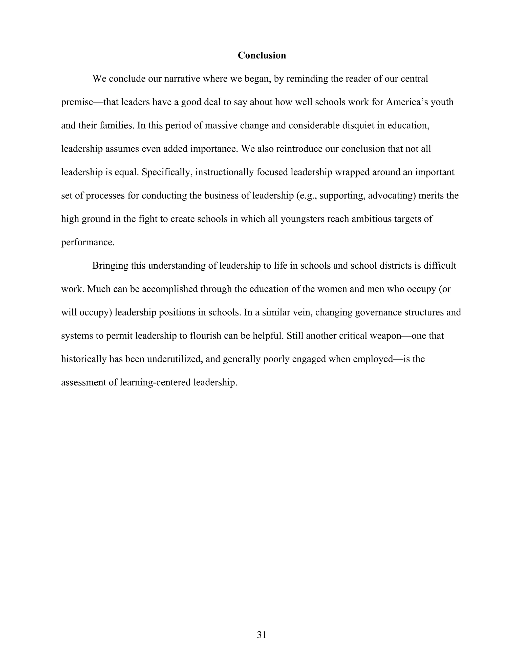 31
Conclusion
We conclude our narrative where we began, by reminding the reader of our central
premise—that leaders have a good deal to say about how well schools work for America’s youth
and their families. In this period of massive change and considerable disquiet in education,
leadership assumes even added importance. We also reintroduce our conclusion that not all
leadership is equal. Specifically, instructionally focused leadership wrapped around an important
set of processes for conducting the business of leadership (e.g., supporting, advocating) merits the
high ground in the fight to create schools in which all youngsters reach ambitious targets of
performance.
Bringing this understanding of leadership to life in schools and school districts is difficult
work. Much can be accomplished through the education of the women and men who occupy (or
will occupy) leadership positions in schools. In a similar vein, changing governance structures and
systems to permit leadership to flourish can be helpful. Still another critical weapon—one that
historically has been underutilized, and generally poorly engaged when employed—is the
assessment of learning-centered leadership.
 