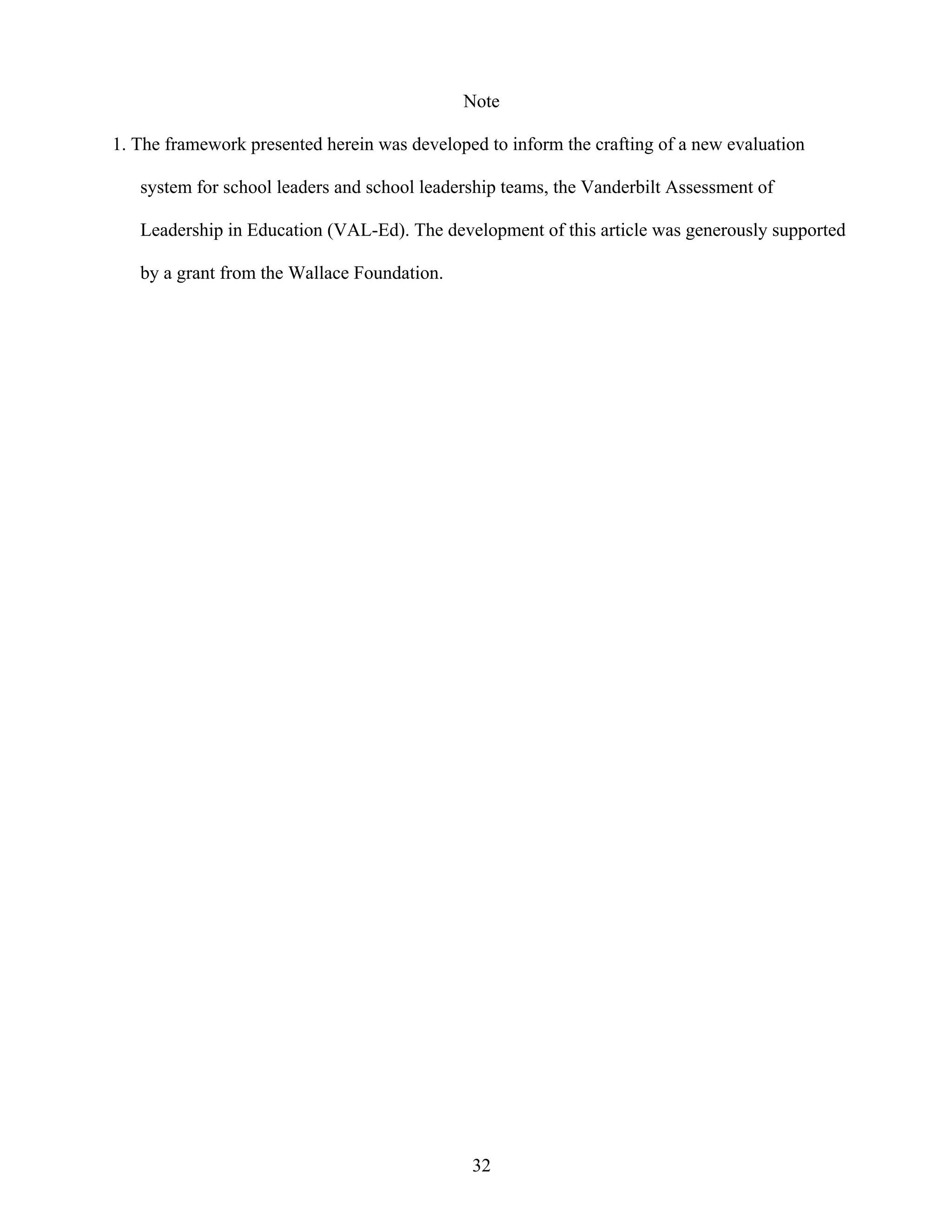 32
Note
1. The framework presented herein was developed to inform the crafting of a new evaluation
system for school leaders and school leadership teams, the Vanderbilt Assessment of
Leadership in Education (VAL-Ed). The development of this article was generously supported
by a grant from the Wallace Foundation.
 