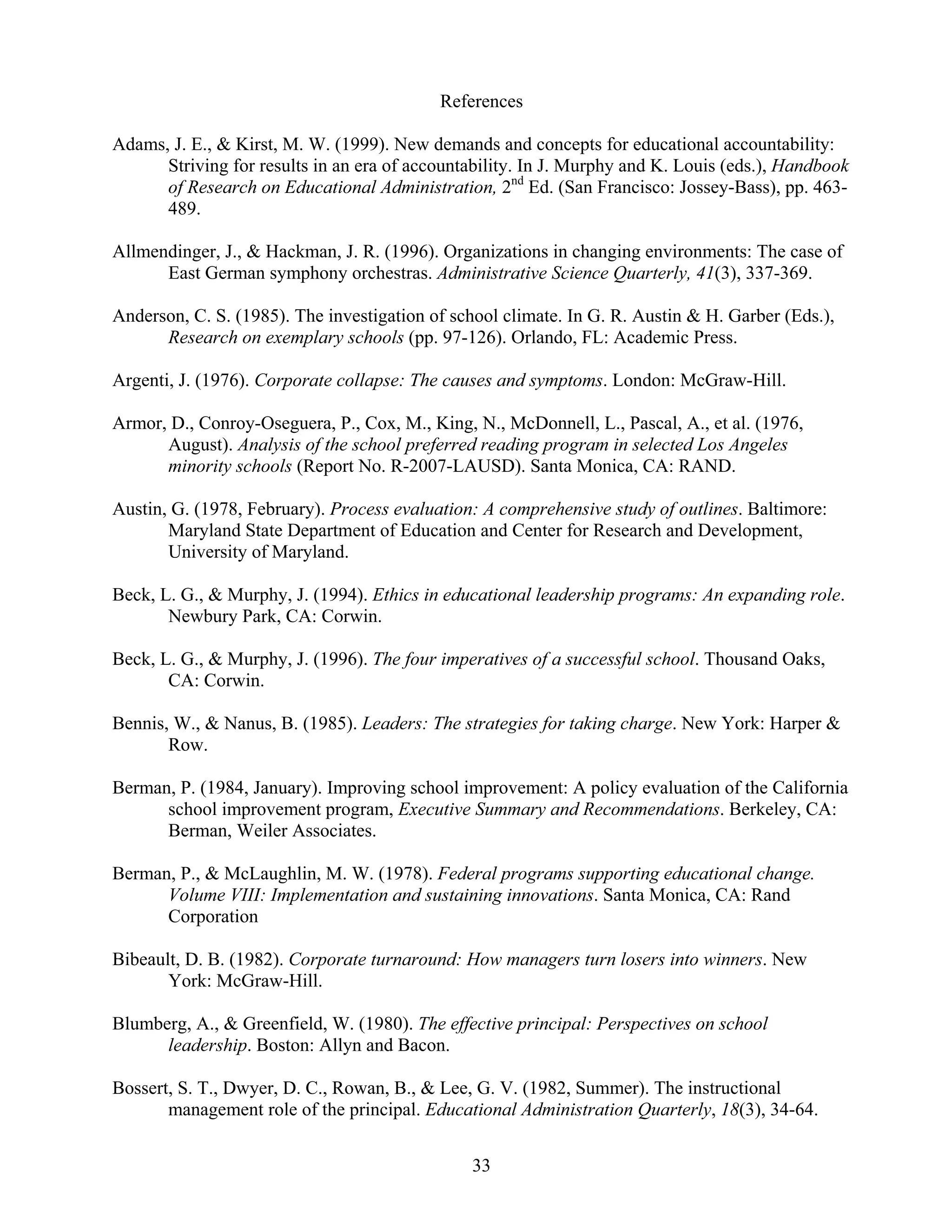 33
References
Adams, J. E., & Kirst, M. W. (1999). New demands and concepts for educational accountability:
Striving for results in an era of accountability. In J. Murphy and K. Louis (eds.), Handbook
of Research on Educational Administration, 2nd
Ed. (San Francisco: Jossey-Bass), pp. 463-
489.
Allmendinger, J., & Hackman, J. R. (1996). Organizations in changing environments: The case of
East German symphony orchestras. Administrative Science Quarterly, 41(3), 337-369.
Anderson, C. S. (1985). The investigation of school climate. In G. R. Austin & H. Garber (Eds.),
Research on exemplary schools (pp. 97-126). Orlando, FL: Academic Press.
Argenti, J. (1976). Corporate collapse: The causes and symptoms. London: McGraw-Hill.
Armor, D., Conroy-Oseguera, P., Cox, M., King, N., McDonnell, L., Pascal, A., et al. (1976,
August). Analysis of the school preferred reading program in selected Los Angeles
minority schools (Report No. R-2007-LAUSD). Santa Monica, CA: RAND.
Austin, G. (1978, February). Process evaluation: A comprehensive study of outlines. Baltimore:
Maryland State Department of Education and Center for Research and Development,
University of Maryland.
Beck, L. G., & Murphy, J. (1994). Ethics in educational leadership programs: An expanding role.
Newbury Park, CA: Corwin.
Beck, L. G., & Murphy, J. (1996). The four imperatives of a successful school. Thousand Oaks,
CA: Corwin.
Bennis, W., & Nanus, B. (1985). Leaders: The strategies for taking charge. New York: Harper &
Row.
Berman, P. (1984, January). Improving school improvement: A policy evaluation of the California
school improvement program, Executive Summary and Recommendations. Berkeley, CA:
Berman, Weiler Associates.
Berman, P., & McLaughlin, M. W. (1978). Federal programs supporting educational change.
Volume VIII: Implementation and sustaining innovations. Santa Monica, CA: Rand
Corporation
Bibeault, D. B. (1982). Corporate turnaround: How managers turn losers into winners. New
York: McGraw-Hill.
Blumberg, A., & Greenfield, W. (1980). The effective principal: Perspectives on school
leadership. Boston: Allyn and Bacon.
Bossert, S. T., Dwyer, D. C., Rowan, B., & Lee, G. V. (1982, Summer). The instructional
management role of the principal. Educational Administration Quarterly, 18(3), 34-64.
 