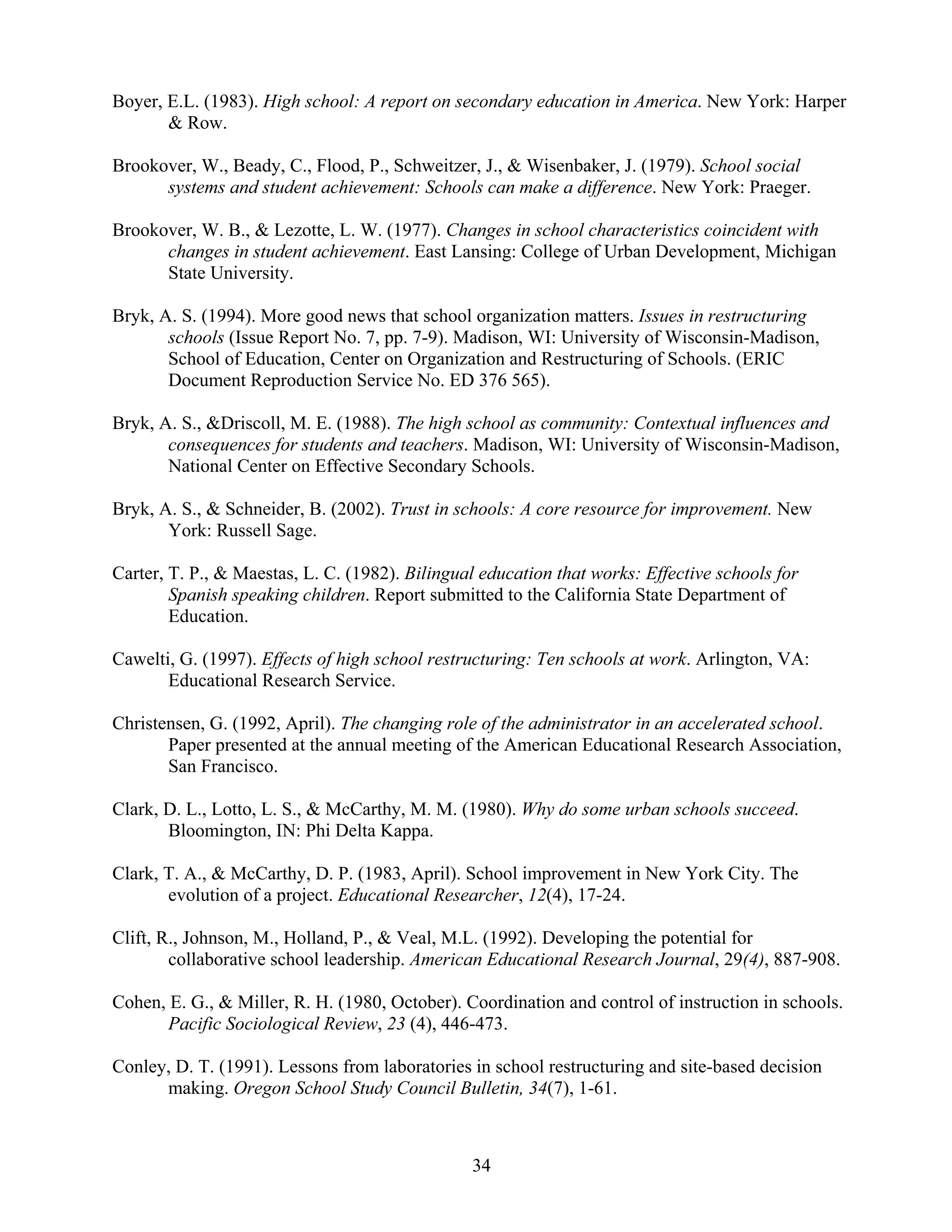 34
Boyer, E.L. (1983). High school: A report on secondary education in America. New York: Harper
& Row.
Brookover, W., Beady, C., Flood, P., Schweitzer, J., & Wisenbaker, J. (1979). School social
systems and student achievement: Schools can make a difference. New York: Praeger.
Brookover, W. B., & Lezotte, L. W. (1977). Changes in school characteristics coincident with
changes in student achievement. East Lansing: College of Urban Development, Michigan
State University.
Bryk, A. S. (1994). More good news that school organization matters. Issues in restructuring
schools (Issue Report No. 7, pp. 7-9). Madison, WI: University of Wisconsin-Madison,
School of Education, Center on Organization and Restructuring of Schools. (ERIC
Document Reproduction Service No. ED 376 565).
Bryk, A. S., &Driscoll, M. E. (1988). The high school as community: Contextual influences and
consequences for students and teachers. Madison, WI: University of Wisconsin-Madison,
National Center on Effective Secondary Schools.
Bryk, A. S., & Schneider, B. (2002). Trust in schools: A core resource for improvement. New
York: Russell Sage.
Carter, T. P., & Maestas, L. C. (1982). Bilingual education that works: Effective schools for
Spanish speaking children. Report submitted to the California State Department of
Education.
Cawelti, G. (1997). Effects of high school restructuring: Ten schools at work. Arlington, VA:
Educational Research Service.
Christensen, G. (1992, April). The changing role of the administrator in an accelerated school.
Paper presented at the annual meeting of the American Educational Research Association,
San Francisco.
Clark, D. L., Lotto, L. S., & McCarthy, M. M. (1980). Why do some urban schools succeed.
Bloomington, IN: Phi Delta Kappa.
Clark, T. A., & McCarthy, D. P. (1983, April). School improvement in New York City. The
evolution of a project. Educational Researcher, 12(4), 17-24.
Clift, R., Johnson, M., Holland, P., & Veal, M.L. (1992). Developing the potential for
collaborative school leadership. American Educational Research Journal, 29(4), 887-908.
Cohen, E. G., & Miller, R. H. (1980, October). Coordination and control of instruction in schools.
Pacific Sociological Review, 23 (4), 446-473.
Conley, D. T. (1991). Lessons from laboratories in school restructuring and site-based decision
making. Oregon School Study Council Bulletin, 34(7), 1-61.
 