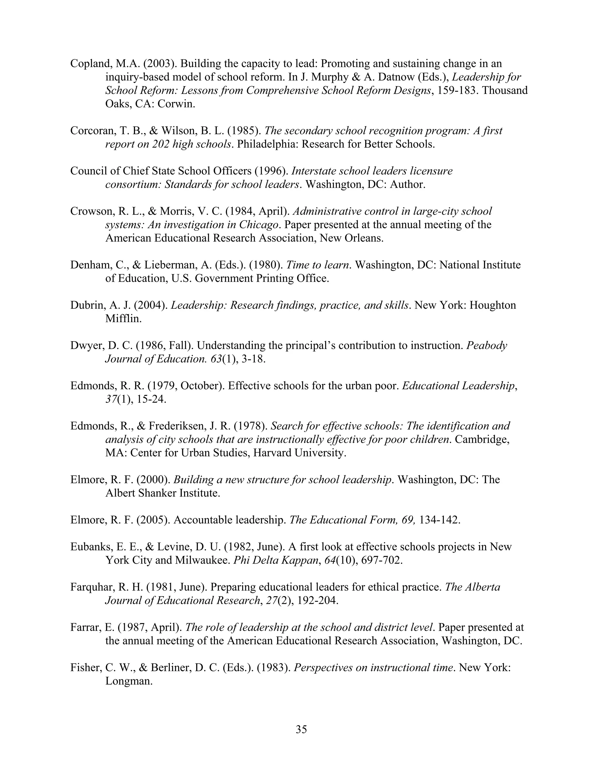 35
Copland, M.A. (2003). Building the capacity to lead: Promoting and sustaining change in an
inquiry-based model of school reform. In J. Murphy & A. Datnow (Eds.), Leadership for
School Reform: Lessons from Comprehensive School Reform Designs, 159-183. Thousand
Oaks, CA: Corwin.
Corcoran, T. B., & Wilson, B. L. (1985). The secondary school recognition program: A first
report on 202 high schools. Philadelphia: Research for Better Schools.
Council of Chief State School Officers (1996). Interstate school leaders licensure
consortium: Standards for school leaders. Washington, DC: Author.
Crowson, R. L., & Morris, V. C. (1984, April). Administrative control in large-city school
systems: An investigation in Chicago. Paper presented at the annual meeting of the
American Educational Research Association, New Orleans.
Denham, C., & Lieberman, A. (Eds.). (1980). Time to learn. Washington, DC: National Institute
of Education, U.S. Government Printing Office.
Dubrin, A. J. (2004). Leadership: Research findings, practice, and skills. New York: Houghton
Mifflin.
Dwyer, D. C. (1986, Fall). Understanding the principal’s contribution to instruction. Peabody
Journal of Education. 63(1), 3-18.
Edmonds, R. R. (1979, October). Effective schools for the urban poor. Educational Leadership,
37(1), 15-24.
Edmonds, R., & Frederiksen, J. R. (1978). Search for effective schools: The identification and
analysis of city schools that are instructionally effective for poor children. Cambridge,
MA: Center for Urban Studies, Harvard University.
Elmore, R. F. (2000). Building a new structure for school leadership. Washington, DC: The
Albert Shanker Institute.
Elmore, R. F. (2005). Accountable leadership. The Educational Form, 69, 134-142.
Eubanks, E. E., & Levine, D. U. (1982, June). A first look at effective schools projects in New
York City and Milwaukee. Phi Delta Kappan, 64(10), 697-702.
Farquhar, R. H. (1981, June). Preparing educational leaders for ethical practice. The Alberta
Journal of Educational Research, 27(2), 192-204.
Farrar, E. (1987, April). The role of leadership at the school and district level. Paper presented at
the annual meeting of the American Educational Research Association, Washington, DC.
Fisher, C. W., & Berliner, D. C. (Eds.). (1983). Perspectives on instructional time. New York:
Longman.
 